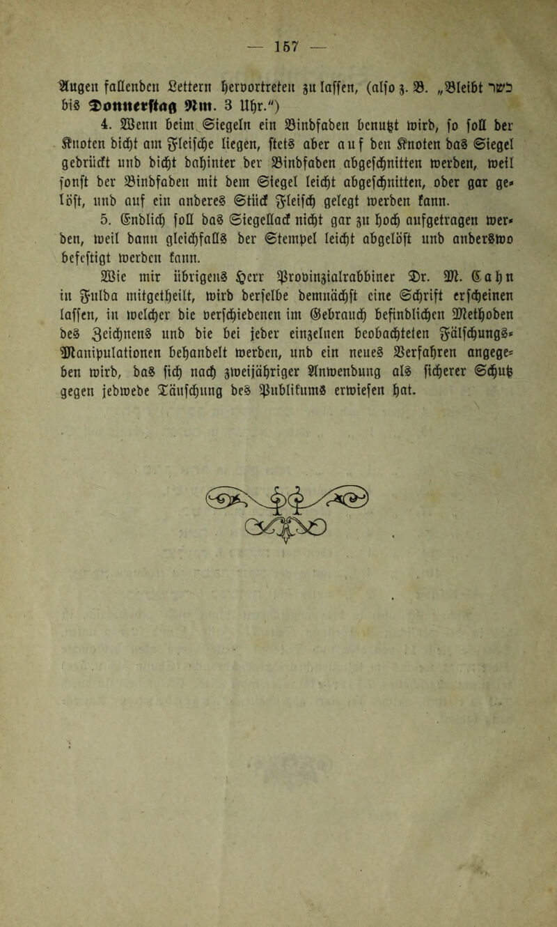 167 Slugen faHenbcn Settern ^eroortreten gu laffcn, (nlfo j. 33. 33״Ietbt כשר bis 911«. 3 U^r.״) 4. 3!öenn beim Siegeln ein 23inbfabcn bcnu|t mirb, fo foE bei־ knoten bid)t am gleifdbe liegen, ftets aber auf ben knoten baS Siegel gebriieft unb bid^t bnl)inter bei33 ־inbfabcn abgefd^nitten merben, weil fonft ber 23inbfaben mit bem Siegel leidet abgefd^nitten, ober gar ge״ löft, unb auf ctu anbereS Stüdt ^leifdb gelegt werben fonn. 5. ®nblid) foQ baS SicgcEad nid^t gar 3n bodb aufgetragen »er״ ben, weil bann glcidbfaES ber Stempel leidet abgelbft nnb anberSWo befeftigt werben fnnn. SBie mir übrigens töerr ißroüinjialrabbincr 3)r. 3Ji. ®apn in ^ulba mitgetpeilt, wirb berfelbe bemuäd^ft eine Sd^rift erfdieinen laffeu, in wcldt)cr bie oerfd^iebenen im ®ebraudb befinblid^en ü)fet]boi>en beS 3£idt)nenS unb bie bei feber einjelncn bcobad^telen ^älfcbungS* ®lauipulationen bel^anbelt werben, unb ein neues 33erfabren angege־ ben wirb, baS fidb naef) sweifabriger Slnwenbuug als fidberer Sd^up gegen jebwebe läufcpung bcS ißnblifnmS erwiefen pat.