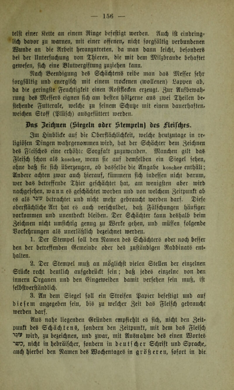 lelft einer Mette an einem Stinße befeftißt »erben, '^lucb ift cinbring־ baüor ju »amen, mit einer offenen, nict)t forflföltiß öerbunbenen 2Bunbe an bie Arbeit beranjutreten, ba man bann Iei(bt, befonberS bei ber Ilnterfuebung oon Xbieren, bie mit bem ®?ilgbranbe behaftet gemefen, ficf) eine Slutoergiftung sujieben fann. 5ta(f) S3eenbigung beS ©cbäebtenS reibe man boS iDleffer febr forgföltig unb energifd) mit einem Irocfenen (»oUenen) Sappen ab, ba bie geringfte ^cucbtigfeit einen JRoftflecfen erzeugt. 39 זזיtufbe»ab״ rung be? 3Reffer8 eignen ficb am beften bölicrne au8 5»ei be« ftebenbe guitfrale, »cicbc ju feinem ©cf)uöe mit einem bauerbaften, »eicben ©toff ('iMiifcb) auSgefiittert »erben. Jhis (Riegeln oiter ?temiicln) öes ^Idftbes. 3m ^inblide auf bie Cberfläcblicbfeit, »elcbe bcutsntagc in re״ ligiöfen S)ingen »abrgenommen »irb, bat ber ©cbäcbter bem äfic^nen beS gicifebeS eine erböbte ©orgfalt 3u5u»c11ben. •ötaneben gilt baS Jleifeb febon nl8 koscher, »enn fie auf bemfelben ein ©iegel feben, ohne bag fic ficb Uberjeugen, ob ba8fe(be bie i^tngabe koscher entbält; Jlnberc achten j»ar auch biera»f׳ fümmern fttb inbeffen nicht barum, »er b08 betreffenbe Xbier gefcbächtet bat, am roenigften aber »irb naebgefeben, »ann eö gefebäebtet »orben unb pon »eicbem 3eitp1<nft ab e8 al8 עי5י betrachtet unb nicht mehr gebraucht »erben barf. ®iefe oberflächliche 2lrt bat e0 auch oerfcbulbet, baß gälfchungen bäafiflet־ porfommen unb uuentbeeft bleiben, ®er ©cbäcbter fann be§balb beim 3eithnen nicht umfichtig genug ju SBerfe geben, unb muffen folgenbe SSorfebrungen al§ unerläßlich begeiebnet »erben. 1. ®er ©tempel foU ben 9lamen be8 ©cbäcbter» ober noch Keffer ben ber betreffenbeu ®emeinbe ober be§ guftäubigen fRabbinatS ent» halten. 2. ®er ©tempel muß an möglicbft Dielen ©teilen ber eiugelnen ©tiiefe recht beutlicb aufgebrüeft fein; baß jebes eingelnc non ben innern Organen unb ben ®ingemeiben bamit oerfeben fein muß, ift felbftPerftänblich. 3. 2ln bem ©iegel fotl ein ©treifen i^^apier befeftigt unb auf bie fern angegeben fein, bi8 gu »elcher 3eit ba8 3ictf<h gebraucht »erben barf. 9lu§ nabe liegenbeu ®rünben empßeblt e§ fidb, nidbt ben 3ftt» punft beS ©chächtenS, fonbern ben 3eitpunft, mit bem ba8 ^letfth עו^י »irb, gu begeichnen, unb g»ar, mit 2lu§nab»e be8 einen 2B0rte§ כשר, nicht in behräifdber, fonbern in beutfeher ©dbrift unb ©proeße, auch btfr^>ft ben fllamen be8 SBoebentageS in größeren, fofort in bie