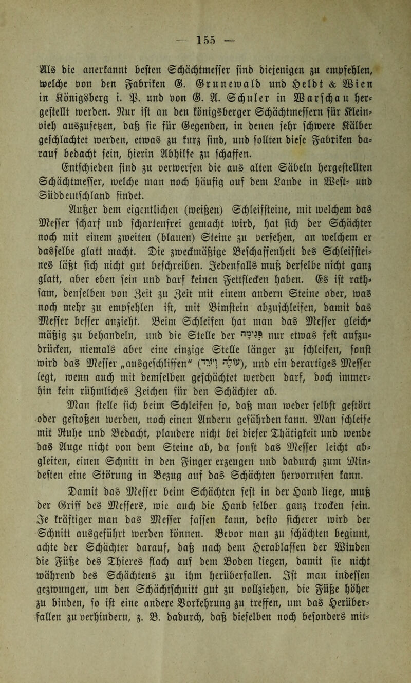 155 81I§ bie aneifannt beften <£c^ätbtmef)er finb biejenißen gu empfel^Ien, t»eIdE)e üon ben ^abrifen ®riinciualb «nb §elbt & SBien in Königsberg i. 5^1. unb non (S. 2t. ©cbuler in SBarfcbau ber= geftettt tnerben. 9tur ift an ben fönigSberger ©cböcbtmeffern für Klein» Dieb auSäufeben, bafe fie für ®egenben, in beiten fet)r fcblnere Kälber gefijblacbtet tnerben, etttiaS ju fnrg finb, unb foUten biefe ^•abrifen ba» rauf bebacbt fein, btcrin 2tbbilfe 311 fd^affen. 6ntfci)ieben finb ju Derffierfen bie anS alten ©öbeln bergeftfüteit ©(bäd)tmeffer, tneldbe man nod) tjänfig auf beni £anbe in Söeft» unb 3übbentfd)Ianb finbet. 2lufeer bem cigcntlidien (roeifeen) ©d)teiffteine, mit meldbem baS 3Keffer fdiarf unb fd^artenfrei gemodfit mirb, bat fidb ber ©dbäcbter noch mit einem 5meiten (blauen) ©teine 311 nerfeben, an meldbem er baSfelbe glatt madbt. 2)ie smedmäfeige S3efcbaffenbeit be§ ©cbleifftei־ ne§ läfet fidb nid)t gut befdbreiben. SebenfoIIS muß berfelbe nidbt qan3 glatt, aber eben fein unb barf feinen ^ettfteden haben. ®S ift ratb« fam, benfelben non 3« 3cit lait einem anbern ©teine ober, loaS nodb mehr 311 empfeblen ift, mit Simftein ab3nfdbleifen, bamit baS )Keffer beffer a113iebt. Seim ©dbleifen bat man ba§ )Dteffer gleidb״ mäfeig 311 bebanbeln, unb bie ©teile ber nur etmaS feft auf3u» brüden, niemals aber eine ein3ige ©tcKe länger 3u fdbleifen, fonft mirb baS föteffer ״anSgefdbliffenעיל.י• חיי) ״), unb ein berartigeS )Keffer tegt, menn audb mit bemfelben gefcbädjtet merben barf, bodb immer־ bin fein rübmlidbeS 3eiä)«n für ben ©d)ädbter ab. )Kan ftelte fidb beim ©dbleifen fo, bafe man meber felbft geftört ober geftofeen merben, nod) einen 2lnbern gefäbrben fann. )Kan fdbleife mit Kube nnb Sebaibt, planbere nidbt bei biefer Sbätigfeit unb menbe baS 2luge nidbt oon bem ©teine ob, ba fonft boS )Keffer leidbt ab» gleiten, einen ©dbnitt in ben fyinger er3eugen nnb baburdb 3um )dtin» beften eine ©tornng in Se3ug auf baS ©dbädbten beroorrnfen fann. ®amit boS )Keffer beim ©dbäd)ten feft in ber §anb liege, mufe ber @riff beS )KefferS, mie and) bie §anb felber gan3 trodfen fein. 3e fräftiger man baS )Keffer faffen fann, befto fidberer mirb ber ©dbnitt anSgefübrt merben fonnen. SeOor man 311 fdbäcbten beginnt, achte ber ©cbäd)ter barouf, bafe nadb bem §erabloffen ber SBinben bie ^üüe beS ®bici'eS flai^ auf bem Soben liegen, bamit fie nidbt roäbrenb beS ©dbädbtenS 3u ibm berüberfnllen. Sft man inbeffen ge3mungen, um ben ©dbädbtfdbnitt gut 3u 00t(3ieben, bie fjüfee böber 3u binben, fo ift eine anbere Sorfebrung 3u treffen, um baS herüber־ fallen 311 tierbinbern, 3. S. baburdb, bofe biefelben nodb befonberS mit־