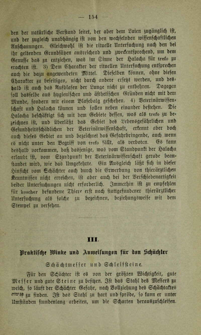 154 ben ber natiirlicfie SBerftanb leitet, ber aber bem 2aien jugänglid^ ift, mib ber jugleidt) iinabbängig ift üon ben »Dedbfelnben loiffenfcbaftlid^en ?lnfd)auungeu. C«Ieict)tD0bI ift bie ritueUe Unterfuctiung nad) ben bei ibr geltenbeu ®runbföben 0u8vcid)enb unb stnecfrntfprecbcnb, nm bem Öenuffe baS jit entjieben, mag im €inne ber f&alad)a für trefo jii erad)tcn ift. 3) 3)em (Sbavafter ber rilucüen Unterfncbung entfprecben auch bie ba5u aiigetoenbeteii 5DMttel. 2)iefclben fonnen, ohne biefeit Qbarafter jii befeitigen, nic^t burd) aiibere crfefet merben, unb bc8־ tjalb ift auch ba8 Wufblafcn ber fiunge nid)t ju entbcbren. ®agegen foU baSfelbc au8 bi)gienifd)en unb äftbetifcbcn ®riinben nid)t mit bem 'JJtunbc, fonbern mit einem Slofebalg gcfcbeben. 4) Seterinärmiffen־ fcbaft unb J^olndin töuuen unb fofleu neben einanber befteben. SDie §alad)n befcbäftigt fid) mit bem ®ebiete beffen, mag aI8 trefo gu be» jeicbnen ift, unb überlä&t bnS ®ebiet beS i?ebenggefäbrlicben unb ®cfunbbcitgfcbäblicbeu ber SBeterinärmiffenfcbaft, erfenut aber bodj auch biefeg ®ebiet au unb bejcicbuet bag ®efabrbringenbe, aud) menn cg nicht unter ben Segtiff Don trefo faßt, alg Derbotcn. ®g fanu begb^lb Dorfommcn, bafe bagjenige, mag Dom ©taubpuuft ber fpaladba erlaubt ift, Dom ©taubpuuft ber :^eteriuärmiffcufdiaft gerabe bean־ ftanbet mirb, mie bag Umgefebrte. ®iu Sluggicid) läfet fid) in biefer .’giufid)t 00m €d)ä(btcr aud) burcb bie ®rmcrbuug Don tbierärstlichen Äeuntniffeu nicht erreidieu, ift aber auch 'bc* ber Iferfchiebeuartigfeit beiber llnterfuchuugcu nicht crforberlich. 3mmcrhin ift ju empfehlen für koscher befunbeue Xhiet־׳ f^ft •'״th ftattgefunbener thierär,etlicher llnterfuchung afg folche 5u beseichnen, bejichuuggmeife mit bem ©tempel jn oerfehen. 111. JIrnktirrij« JtUnke unö ;\nwdrun08t1 für üsn ^d)nd|ttr ©chächtmeffer nub ©chleiffteine. fjür ben ©chäd)ter ift e8 Don ber groBten SQSichtigfeit, gute fDieffer uub gute ©teilte 3u befifeen. 3ft bag ©tahl be8 ßJtefferg ju meidh, fo läuft ber ©chächter ®efaßr, nach IBoÜsiehuug beg ©dhädhtafteg 'גימ^ו? jy finben. 3ft bag ©tahl gU hart unb fpröbe, fo fann er unter Umftänben ftunbenlaug arbeiten, um bie ©charten heraugsufchleifen.