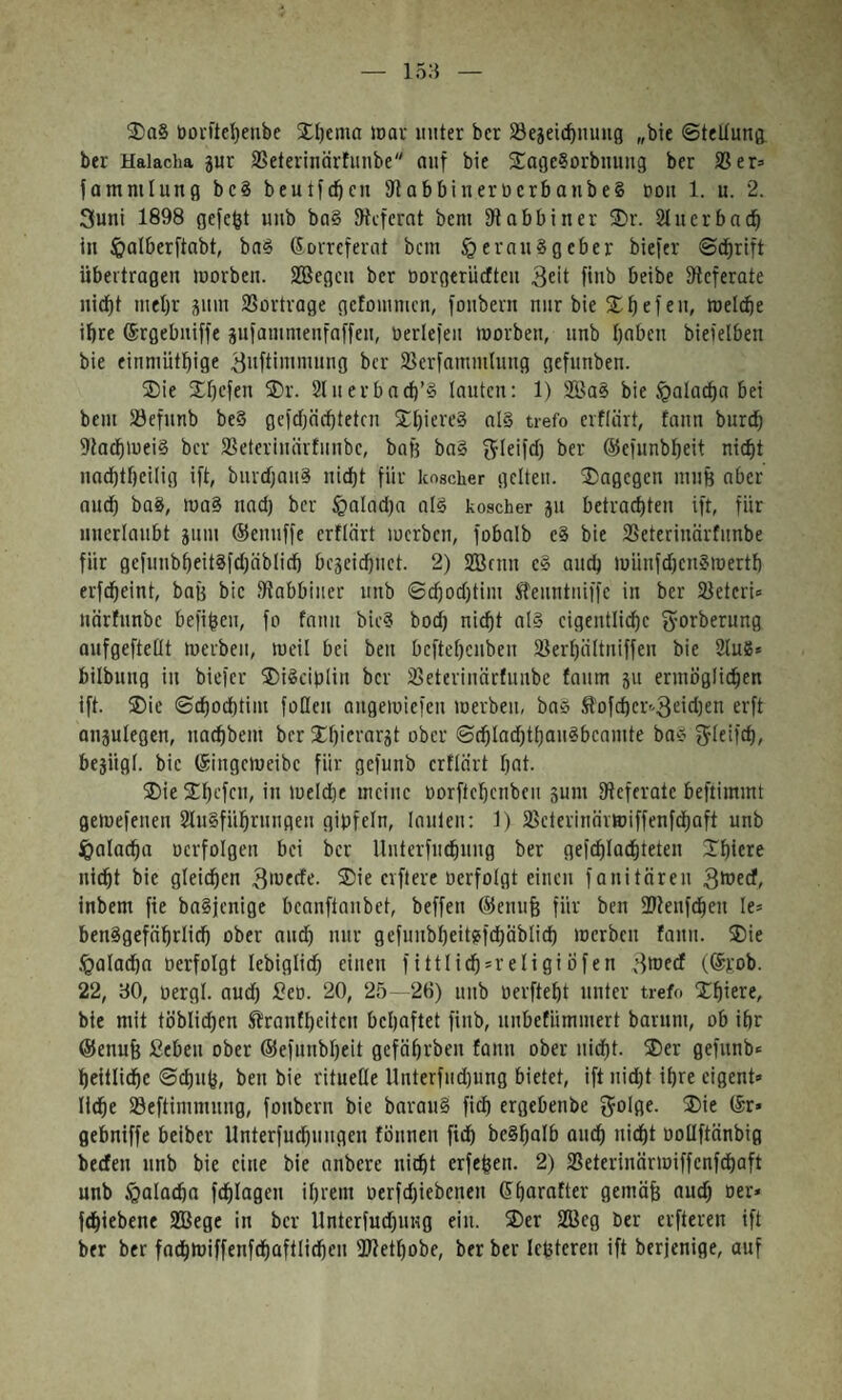 15a 3)a8 ü01-ftel)enbe Xljema wav unter bcr 23egeicf)m1ng ״bie ©teUung. ber Hakcha 5ur SSeterinärfuiibe״ auf bie S^ageSorbuuug ber SS er־ fammlung bc§ beutfcbcu SflabbiuerocrbanbeS uou 1. u. 2. 3uni 1898 gefegt uub bn§ JHcfcrnt bcm fR abbin er 3)r. Slucrbad^ in ^alberftabt, ba^ Korreferat bcm §eran8gcber biefer ©dbrift übertragen morben. SBegen ber norgerücftcu 3eit finb beibe 9fcferate nid^t mel)r sum SSortrage gcfouimcn, foubern nur bie 2;^efeu, meicbe ibre Krgebniffe jufammenfaffen, Derlefeii morben, nnb haben biefelben bie einmüthige ^aftimmung bcr SSerfammtung gefunben. ®ie ®hefen ®r. Sluerbacb’ö lauten: 1) 2Ba§ bie $alacha bei bcm SJefunb be§ gcfcfjächtetcn ®I}ierc§ al§ trefo erflärt, fann burch 9iachmei§ bcr SSeterinärfiiubc, baä bn§ ^leifd) ber ®efunbheit nid)t nacbtbcilig ift, buvdjan^ nicht für koscher gelten, ®agegen muB aber auch bag, ma§ nad) bcr §nlad)a als koscher 511 betrachten ift, für unerlaubt jiim ®enuffe erftärt lucrbcn, fobalb c§ bie SSeterinärfunbe für gcfuubheitgfdjablich bc3eid)nct. 2) SBrnn e§ auch münfd)cn?merth erfcheint, bau bie fRabbiiier unb ©chod)tim Jfeuntuiffe in ber SSeteri־ nörfunbe befiheu, fo fanu bic§ bod) nicht nl§ eigentliche gforberung aufgefteüt merbeii, meil bei beu bcftef)cuben SSerhältniffeu bie 2lue* bilbung in biefer ®i^ciblin bcr SSeteriiiarfimbe faum ju ermöglichen ift. ®ie ©chodhtim follen augemiefen merben, ba» £0fcher3-׳eid)en erft ausulegen, nachbem bcr ®hki’nrät ober ©chlad)thau«bcamte ba״ bejiigl. bie Kingcmeibc für gefunb crtlärt hnt• ®ie ®h'-'fc•’ז<י ׳ meld)e meine oorftchenbeu ßum ^Referate beftimmt gemefenen 2lu§führuugeu gipfeln, lauten: 1) 2Scterinärttiffenfd)aft unb ipalachn ocrfolgen bei bcr lluterfuchuug ber gefchlachteten ®hiere nicht bie gleichen 3>ט«^^• ®^e elftere oerfolgt einen fanitäreu 3tüecf, inbem fie baSjenige bcanftanbet, beffen ®enuB für ben fDfenfchen Ie־ ben^gefahrlidh ober audh nur gefunbheitgfchäblich merben fanu. ®ie .^alacha »erfolgt lebiglid) einen fittlidh־religiüfen 3toccf (,®rob. 22, ao, oergl. and) Beo. 20, 25 - 26) unb üerfteht unter trefo ®hiere, bie mit töblid)cn Stranfheiten behaftet finb, unbetümmert barum, ob ihr ®enuB Beben ober ®efuubheit gefährben fanu ober nicht, ®er gefunb־ hcitlichc ©(huh, beu bie rituelle Unterfndjung bietet, ift nidjt ihre eigent־ liehe 33eftimmung, foubern bie bnrau§ fich ergebenbe golflf■ ®ie ®r» gebniffe beiber Unterfuchungen föunen fich bc§h01b auch nid)t ooüftänbig berfen unb bie eine bie anbere nicht erfehen. 2) SSeterinärmiffenfehaft unb §01acha fchlagen ihrem oerfdjiebenen ®harafter gcmäB aud; 0er« fchiebene SBege in bcr Unterfudjung ein. ®er SBcg ber elfteren ift ber ber fachmiffenfchaftlichcn 3Rethobe, ber ber Ict5tcren ift berjenige, auf