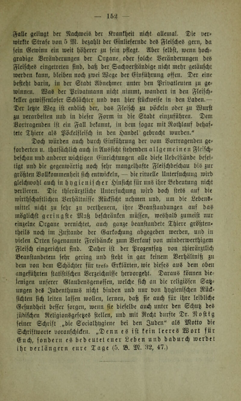 16:i Solle fleUuflt ber bev Äranf^eit nic^t allemal. 35ie uer» roirfte ©träfe dou 5 3)1. be5al)lt bei־ ®inltefernbc beS 9fn1, bo fein ®eminn ein weit böl)ercr 311 fein pflegt. 2lber fclbft, menn f)0(b־ grabige Scränberungeu ber Crgane ober fol(t)c 2>eränberungeu be0 Sleifd)e«s cingetreten ftnb, baß ber ©acfiDerftänbige nic^t mehr getäufd)t merben fann, bleiben nod) smei Sßcge ber ®infn^rnng offen, ®er eine beftebt barin, in ber ©tabt Jlbnebmer unter ben '^Jrioatlentcn 3u ge־ »innen. SBaS ber '4-^rioatmann nid)t nimmt, »anbert in ben Slciif^’ feHer gemiffcnlofcr Sd1läd)tcr nnb oon l)ier ftücfmeife in ben Saben.— ®er lebte S®eg ift enblid) ber, baß Sleift^ 8u pödeln ober 311 2öurft 3u oerarbeiten nnb in biefer Sorm in bie ©tabt ein3nfüf)ren. ®em ^öortragenben ift ein Soll betannt, in bem fogat mit JHotblauf bebaf« tetc ׳Ibicre al^ '4־’^örfelftci)(b in ben öanbel gebracht mürben. ®oeb mürben auct) bnrd) ®infübrung ber 00m isortragenben ge־ forberten n. tf|atföd)licb audt) in 5tu§fi(t)t ftebenben allgemeinen S־lc'i<b* befeban nnb anberer midjtigeu (f-inriebtungen olle biefe llebclftänbe befei־ tigt nnb bie gegenmärtig noch febr mangclbafte biö 3ur gröfeten iBollfommenbcit ficb entmicfeln, — bie rituelle Unterfuebnug mirb glelcbmobl audb in b P g i e n if d) e r ^infiebt für un§ ihre 'i^ebcutung nicht oerlieren. ®ie lbierär3tlid)c Uuterfncbnng mirb boeb ftetS auf bie mirtbfcbaftlicbcn iterbältuiffc 'Jtiicffidjt nebmen nnb, um bie Sebent* mittel nicht 311 febr 3u oertbeuern, ihre öeanftanbungen auf baS möglicbft geringfte befebränfen müffen, meöbalb 3umeift nur ein3elne Organe oerniebtet, and) gan3c beanftanbete ®biete gröBten» tbeilg noch im ^uftonbe ber ©arfoebung abgegeben »erben, uub in oielen Orten fogenannte Steibänefe 3um iBerfauf oon minbermertbigem Sleifcb eingeridjtct finb. ®aber ift ber '4^r03entfab oon tbierärstlid) !öeauftanbetem febr gering iinb ftebt in gor feinem SBerbältniB 3״ bem oon bem ©ebeiebter für trete ®rflnrten, roie biefeS 0u8 bem oben angeführten ftatiftifeben iöerseiebniffe beroorgebt. ®arau§ fönnen bie־ ienigcu unferer ®laubenSgenoffen, melcbc fidb on bie religiöfeu ©ab* ungen bc8 3ubentbum§ nicht binben unb unr oon bPflienifeben 9tüd־ fiebten fttb leiten loffen »ollen, lernen, bafe fie audb für ihre leibliche ©efunbbeit beffer forgen, menn fie biefelbe auch unter ben ©d)ub be8 jühifeben fHeligiouSgefctjeS ftclleu, unb mit IHecbt burfte ®r. ?Jofttg feiner ©ebrift ״bie ©ocialbpgieue bei ben Suben al8 SHotto bie Sebriftmorte ooranfebideu. ״®enn e8 ift fein leeres SBort für 6u^, fonberu c8 bebeuteteuer 52eben unb babnreb »erbet ihr Der langem eure ®age (5. 33. 3}t. H2, 47.)