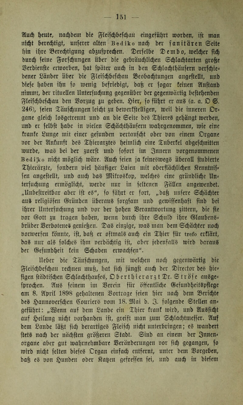 fieute, nadE)bem ble gleifc^ibefcbau eingefübrt roorben, ift man ntt^t berechtigt, unserer alten Bediko nach ber fonitären ©eite bin ihre S3eredbttgung abjufprechen. 3)erfelbe ®embo, inelcher fleh burch feine ^orfebnngen über bie gebräuchlichen 0chIadhtarten grofee '^Jerbienfte erlnarben, hat fpnter auch in ben 8chla(hthäufern nerfchie־ bener Sönber über bie f^Ieifchbefchau Beobachtungen angefteflt, unb biefe haben ihn fo inenig befriebigt, baß er fogar feinen ?luftanb nimmt, ber rituellen Unterfuchung gegenüber ber gegenmärtig beftehenben j^Ieifthbefihau ben Borgug gu geben, .^ier, fo führt er au§ (a. a. D ©. 246), feien ®äufchungen leicht gu belnerfftelligen, ineil bie inneren Dr־ gane gleich 10§getrennt unb an bie ©eite be§ ®hierf§ gehängt inerben, unb er felbft habe in nieten ©chä^thöufern inahrgenommen, mie eine franfe öunge mit einer gefunben nertaufcht ober non einem Organe nor ber Stnfunft be§ ®hierargteö heimtid) eine ®uberfet abgefchnitten mürbe, ma§ bei ber guerft unb fofort im Innern norgenommenen Bedi;ko nicht möglich märe. Stuch feien ja feine§meg§ überall ftubierte ®hierärgte, fonbern niel häufiger £aien mit oberftä^Iichen .^enntnif» fen angeftellt, unb auch ba§ SJlifroSfop, melches eine grünbliche Un־ terfuchung ermöglicht, merbc nur in feltenen fällen angemenbet. ״Unbeftreitbar aber ift e§, fo fährt er fort, ״bah nufere ©chächter aui religiöfen ®rünben überaus forgfam unb geiniffcnhaft finb bei ihrer Unterfuchung unb nor ber hohen Berantmortung gittern, bie fie nor ®ott gu tragen haben, menn burch ihre ©chulb ihre ®laubenS־ brüber Berbotenei genießen. ®a§ eingige, maS man bem ©chächter noch normerfen fönnte, ift, baß er oftmals audh ein ®hier für trefo erflärt, baS nur als folcheS ihm nerbädhtig ift, aber jebcnfallS mirb berauS ber ®efunbheit fein ©chaben ermachfen. lieber bie ®änfchungeu, mit melchen noch gegenmärtig bie fjleifchbefchau rechnen muß, hat fich jüngft auch t>er ®irector bee hie־ figen ftäbtifdhen ©chladhthaufeS, £) b e r t h i e r a r g t ®r. © t r ö f e auSge־ fprochen. 2(uS feinem im Berein für öffentlidie ®efunbheitSpPege am 8. ?Ipril 1898 gehaltenen Bortrage feien hier uad) bem Berichte beS ^annonerfchen (Courier״ nom 18. 3}lai b. 3. folgenbe ©teilen an־ geführt: ״SBenn auf bem Sanbe ein ®hier franf mirb, unb SluSficht auf Teilung nicht norhanben ift, greift man gum ©chlachtmeffer. 2luf bem fianbe läßt fich berartigeS gleifch nicht unterbringen; eS manbert ftetS na^ ber nächften größeren ©tabt. ©inb an einem ber Snnen־ Organe aber gut mahrnehmbare Berünberuugen oor fich gegangen, fo mirb nicht feiten biefeS Organ einfadh entfernt, unter bem Borgeben, bah eS oon §unbeu ober .tahen gefreffen fei, unb auch in biefem