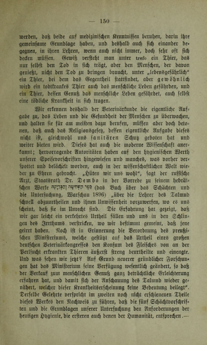 150 TOcrben, baß beibe auf mebisinifd^en ftenntiiiffcn bcniljen, barin ibrr gemeiniame Wrunblage haben, unb bcSbaib and) !ich einanber be* gegnen, in ihren lehren, roenn auch nidjt immer, hoch fehr oft fidö becfen muffen. (Memiß oerfteht man unter trefo ein 2:hier, ba8 nur felbft ben Job in ftch trägt, aber ben üDknfchen, ber baoon geniefet, nicht ben 20b ju bringen braucht, unter ״lebensgefährlici)״ ein !hier, bei bem ba? (Segentheil ftattfinbet, aber gern ähnlich mirb ein tobtfranfeS 2hier and) ba? menfchliche Sehen gefährben, nnb ein Ihitr׳ beffen @enuß ba? menfchliche Sehen gefährbet, auch felbft eine töbliche Stranfheit in fich tragen. iBir erfennen beshaib ber iyeterinärfunbe bie eigentliche 2luf־ gäbe sn, baS Sehen nnb bie ®efnnbheit ber fUtenfchen 3u iibermachen, unb halten fie für am meiftcn bajn berufen, muffen aber hoch beto־ neu, baß auch ba§ 9ieIigion?gefeh, beffen eigentliche 2(ufgabe biefe§ nicht ift, gleichmoh! unS fanitären Schuh geboten hat unb raeitcr bieten mirb. 2)iefe§ hat auch bie moberne Sßiffenfchaft aner־ fannt; heroorragcnbe 2Iutoritäten haben auf ben hhöicaiföhen SBerth nuferer Speifeoorf^riften hingeroiefen unb manches, roaS porher Der־ ipotiet unb belädheit roorben, auch חי ber roiffenfchaftlichcn 2BeIt mie־ ber 311 (?hrcn gebracht, ״öüten mir unS mohl, fagt ber ntffifche 2lr3t, StaatSrath 2r. 2)embo in ber Sorrebe 3u feinem he&väi־ fchen SSerfe •פפר השחיטה לס?ד,קי (^aS Such über baS Spachten nnb bie Unterfnd)ung, Sßarfchan 1896) ״über bie Sehrer beS 20lmub fchnell ab3unrtheilen unb ihnen Unmiffenheit D0r3utDerfen, roo e» nnS icheint, bafe fie im Unrecht finb. 2)ie ®rfahrnng hat ge3eigt, baß mir gar leicht ein DertehrteS Urtheil fällen nnb unS in ben Schlin־ gen beS 3rrthum§ oerftricfen, mo mir beftimmt gemeint, baß jene geirrt haben. 'Jtoch ift in Grrinnerung bie Serorbnung beS preufei־ fchen StinifteriumS, meld^e geftüßt auf baS Urtheil eines gro&en bentfchen SeterinärfongreffeS ben Sonfum beS f^Icif^eS Don an ber Serlfncht erfranften 2hie>^en äußerft ftreng beurtheilte unb eincngte. Unb maS fehen mir jeht? 21nf (Srunb neuerer grünblicher 5-orfchun* gen hat baS fDlinifterium feine Verfügung mefentlich geänbert, fo bafe ber Serfauf 3um mcnfchlichen (Senufe gan3 beträ^tliche (Erleichterung erfahren hat, unb bamit ber 2lnfchauung beS 2almub mieber ge־ nähert, melcher biefer SEranfheitSerfcheinuug feine Sebeutnng beilegt״. 2erfelbe ®eiehrte Derfpricht im 3meiten noch nicht erfchienenen 2heile biefeS SEBerfeS ben DtachmeiS 311 führen, baß bie fünf SchächtDorfchrif־ ten unb bie ®rnnblagen unferer Unterfuchung ben 2lnforberungen ber heutigen IphQienie, bie erfteren auch ^)enen ber Humanität, entfprechen.—
