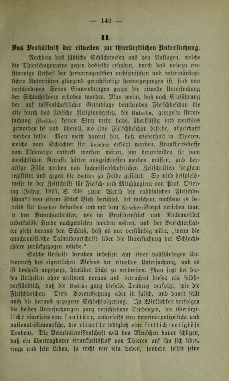 143 — II. Ihis Jlrrliältnifj öer ritu^Uen juf !!!Icrärjtlidicn llnlrrrudjung. 9lQd)bcm bag jübticbe 0(l)äd1twefe11 niiS bcit ?(nflagcii, wcld)e bie ^^ievfd)11bDcvei11e fleflen ba?)elt)c erhoben, biircf) baä itabesu ein־ flimmige Unheil ber hfroorraflcnbften ntcbisinifchen unb oelerinärörst־ liehen Jlntoritnten glänscnb flercehtfertigt hcnjoigegnngen ift, fiiib oon oerfehiebenen Seiten ®intoenbnngen gegen bie rilnelle Unterfuchung ber Sehlnchtthierc erhoben toorben. 3}J0n meint, bal3 nad) ®mführnng ber auf toiffenfchaftlieher ©rnnblage bernhenben ^•leifd)befd)au bie alte burd) bnä jiibifche ^Jeligiomsgefeh, bie Halaoha, geregelte Unter־ fnehnng (Itediko) feinen Sinn mehr habe, iiberfliiffig unb merthI0§ getoorben fei unb überall, mo eine Sleifdibefchau beftehe, abgefdiafft !oerben foüte. 3}ian »oeift barauf hin, bofe tvieberholt in Jh’frcn, melehe ooni S(hnd)ter für koscher erflart morben, Sfranfhcit§|toffe 00m Jljifrarste entbceft toorben mären, um berenimifleu fic 00m menfd)(id)en ®enuffc häUen au^gefdtloffen merben müfftn, unb ber» artige ^äUc merben oon fad)mi|fen)d)0ftlichen 3c׳n'd)riften forgfam regifirirt unb gegen bie Bediko 311 g-elbc geführt. So mirb beifpiel»־ meife in ber 3fit)d)rift für ^ifUth* unb 'DUIdthhfl'fUc 3(0115טrof. Öfter» tag (3ahrg. 19^־”, S. 238 ׳gum 21'erth ber rabbinifeteu 5-Ieifd)bc־ fchau״) oon einem Stürf 2?ieh berichtet, bei melchem, nad)bem e§ be־ reitg für koscher befunben unb mit bem Koscher»Siegel oerfehen mar, n ben Sronchialbrüfen, mie im 33rnftbeinftücf unb Slüdenmirbel tuberfuIÖfe $erbe naehgemiefen morben mären, unb ber 3?erichterftat־ ter sieht borau§ ben Schluß, baß eö nur oerftänbig märe, ״menn bie anachronift.fche 2:almub00ri(hrift über bie Unterfuchung ber Schlacht» thicre guriiefgesogen mürbe. Soldte Urtheile beruhen inbeffen auf einer oollftänbigen Un» fenntniß beö eigentlid)cn Söe)en§ ber rituellen Unterfuchung, unb c§ ift beShalb angeseigt, h'crnher 2id)t 311 oerbreiten, ?flau feßt bei bie» fen llrtheilen ohne meiterc§ OoranS unb betrachtet biefeS al§ fclbft» oerftänblich, baß bie Bediko gan3 biefelbe Senben3 ocrfolgt, mie bie ^leifchbefchau. 2)iefe SSorausfeßung aber ift falfdi, unb bamit fällt aud) bie barauS gesogene Schlußfolgerung. 3n ffiirflichfeit oerfolgcn bie beiben Unterfud)ungcn gan3 oerfeßiebene 2;enben3cn, bie thierärst־ liehe einerfeit^ eine fanitäre, auberfeit§ eine oeterinärpoliseiliche unb nationaUofonomifche, b:e rituelle lebiglich eine fittlich־religiöfe Xenbens. ®ie Sßeterinärmiffenf^aft miü ben fUlenfchen baoor fchüßen, baß ein übertragbarer !<lranfheit§ftoff oon Xhierm auf ihn fich über־ trage unb fein ßeben, ja nicht nur fein Heben, fonbern felbft feine