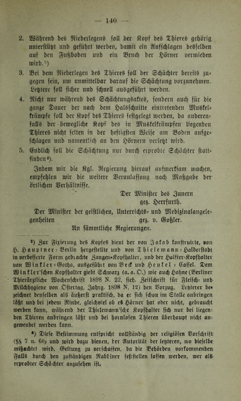 140 — 2. 2öäl)renb bee 9}icbevlcgc118 foU bei .(lopf beS !Jf)ierfö flcbörig. unterftüpt iinb gefüllt werben, bnmit ein ?(nffc^lagen bcgfelben auf ben J^nfjboben nnb ein SJrnd) bei .t>örnev nermieben wirb.־) 3. 23ei beni 9iiebcrlegeu bc§ Jbiere» foü ber 3cf)äd)lcr bereits ju־ gegen fein, um unmittelbar barauf bie ©cbädjtnng norjimebmen. fiefetere fall fidjer unb fdjuell auSgefiibrt werben. 4. ))liebt nur wäbreub be§ ©d)äcbtnng§afteS, fonbern aud) für bie gange 2)auer ber nad) bem .^alSfcbnitte eiutvetenben )DluSfel־ främpfe foU ber .Sfopf beS XbiereS fcftgelegt werben, ba anberen־ falls ber •bcweglid)e Äopr beS in 9)?uSfelfrämpfcn liegenben 5Cbiere8 nicht feiten in ber beftigften 2Keiie am )öoben anfge־ fd)lagen unb namentlid) an ben .s^örnern ncrlctjt wirb. 5. (Snblicb foU bie Sdjndjtnng nur burd) erprobte 0d)äd)tfr ftatt־ finben*). 3nbem wir bie Jilgl. ))icgiernng hierauf anfmerffam madjen, empfehlen wir bie meitere SSeranlaffung nad) )DiaBgabe ber örtlichen Sßerhältniffe. ®er )Dlinifter bes Innern geg. löerrfurth. ®er )Dlinifter ber geiftlichen, Unterrichts־ unb 3)lebiginalangele־ genheiten geg. 0. ©oBler. 5ln fömmtliche )Hegierungen. *) 3ne gififninfl bc§ .IcopfeS bient ber oon ;3nfob fonftruiite, »on .f). a iip t n er 3 ־?e1lin heroeflellte unb uon Ib i c I c m a n n ־ ^albeiftabt in uerbefferte ^orm 0cb1ad)te iJonflcn-ÄPpfhalter, unb bet $aIftcr--.ÄopfhaUev pon 2Bin f ler ־@ott)0, auSgefübit oontBeef unb .^enfel ־ Gaffel, ®em ®Inflcr’fchen Äopfhaltcr giebt Schiunrg (n. n. O.) roie au^ ^ohne (berliner Ihierarjtlicbc 2B0chenfchrift 1898 N. 22, fteh- Beitfdbvift für y^leif^־ unb SDiilchhPfliene non Oftertag, 3ahr0• 1898 N. 12) ben SSorjug, ßchterer be» geichnet benfelbcn al§ äuBerft pvaftifcb, ba er fid) fchon im Stalle anbringen iSBt unb bei jebem IRinbe, flleid)niel ob e8 $örner hat ober nid)t, gebraucht roerben fann, roähienb ber Shielemann’fdje Äopfhalter fich nur bet liegen־ ben Shieren anbringen läBt unb bei hotnlofen Sh'eren überhaupt ni^t an־ geroenbet merben fann. •) ®(efe Seftiminung cntfpricht uoUftänbig ber religiöfen 3?orfd|tift (SS 7 «• 60; unb mirb boju bienen, ber 3lutorität ber !enteren, mo biefelbe mifeachtet loirb, @eltung gu uerfchaffen, ba bie 9?ehörben oorfominenben (Jans buTch ben guftänbigen Dlabfincr fefiftellen laffen reerben, roer aI6 erprobter ©^achter angufehen ift.