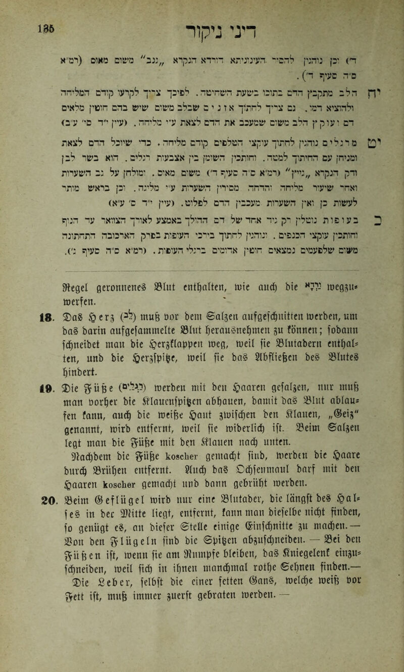186 דיני ניקור ה׳) ־ק נוהג־ן להם- .הע־נוניהא דוידא הנקרא :נב משום מאום (רמ״א ם״ה םע־ף ר׳). הלב מתקבץ הרם בתוכו בשעת השה־טה. לפיכך צ'*ך לקרעו קוהם המל־הה ולהוציא רמו. נם צ־י-ך לחתוך א ז נ י ם שבלב משום שיש בהם הופוץ מלאים דם ועוקץ הלב מש־ם שמעכב את הדם לצאת עיי מל־הה, (עיץ ר ם־׳ ע״ב) מרנלים נוהנץ לחתוך עוקצי הטלפים קודם מליחה. כד־ שיוכל הדם לצאת ומניחן עם החיתוך למטה. והותכי! השומן בין אצבעות רנלים. הוא בשר לבן ודק הנקרא ,,נייץ (רמ״א ם״ה סעי? די) מש׳ם מאום . ומולחן על נב השערות ואח־ שיע־ר מליחה והדחה. מם־רין השערות ע* מלינה. וכן בראש מותי לעשות כן וא-ן השערות מעכבין הדם לפלוט. (עיין ־ד ם׳ ע״א) בעופות נוטלץ רק נ־ד אחד של דם ההולך באמצע לאורך הצוואר עד הנוף וחותכין עוקצי הכנפים . ונוהנין לחתוך בי־כ• הע׳פות בפיק הארכובה התחתונה משום שלפעמים נמצאים חוטין אדומים ברנלי העופות. (רמ״א ם״ה סעיף ני). JHegel geronnene^ S3Iut enthalten, »uie aud) bie *י-ללי »oegsu־ werfen. 18. ®aS §erä (לב) muß öor bein ©afgen aufgefd^mtfen werben, um ba§ barln oufgefammelte SÖInt :^erauSnefimen ju fönnen; fobonn fd^neibet man bte :öeTSflnppen weg, weil fie S3Intabern entfial־ ten, unb bie ^ersfpifee. Weil fie ba§ Slbfliefecn be§ lölnte§ :^inbert. I». I)ie ^üße (ר.גל.'ם) werben mit bcn ^;׳naren gcfalgen, nur muH man ö0r!^er bie Stiaucnfpifeen abbauen, bnmit bn§ 581ut ablau־ fen fann, audf) bie weiHe $aut jwifdben ben flauen, ״®eij genannt, wirb entfernt, weil fie wiberlid) ift. 33eim ©aljen legt man bie ^üfte mit ben flauen nnd) nuten. Sio^bem bie fJüHe koscher gemadjt fiub, werben bie §oare bureb SSrüben entfernt. 9tudb bn§ Ddbfeumaul barf mit ben :Öaaren koscher gemad)t unb bann gebriibt werben. 20. 55eim ©cflügel wirb nur eine SUitaber, bie löngft beS §01־ fe§ in bec 3Jtitte liegt, entfernt, fann man biefelbe nicht ftnben, fo genügt c§, au biefer ©teile einige ®infebnitte ju madöen.— )Bon ben 5’lüg ein fiub bie ©pifeen abgufd^neibeu. — »ei ben ^üHen ift, wenn fie am DJumpfe bleiben, ba§ Sniegelenf einsu־ febneiben, weil fid) in ihnen mandjmal rotbe ©ebnen finben.— ®ie ßeber, felbft bie einer fetten @nn§, welche weift üor ^ett ift, mnft immer juerft gebraten werben. —