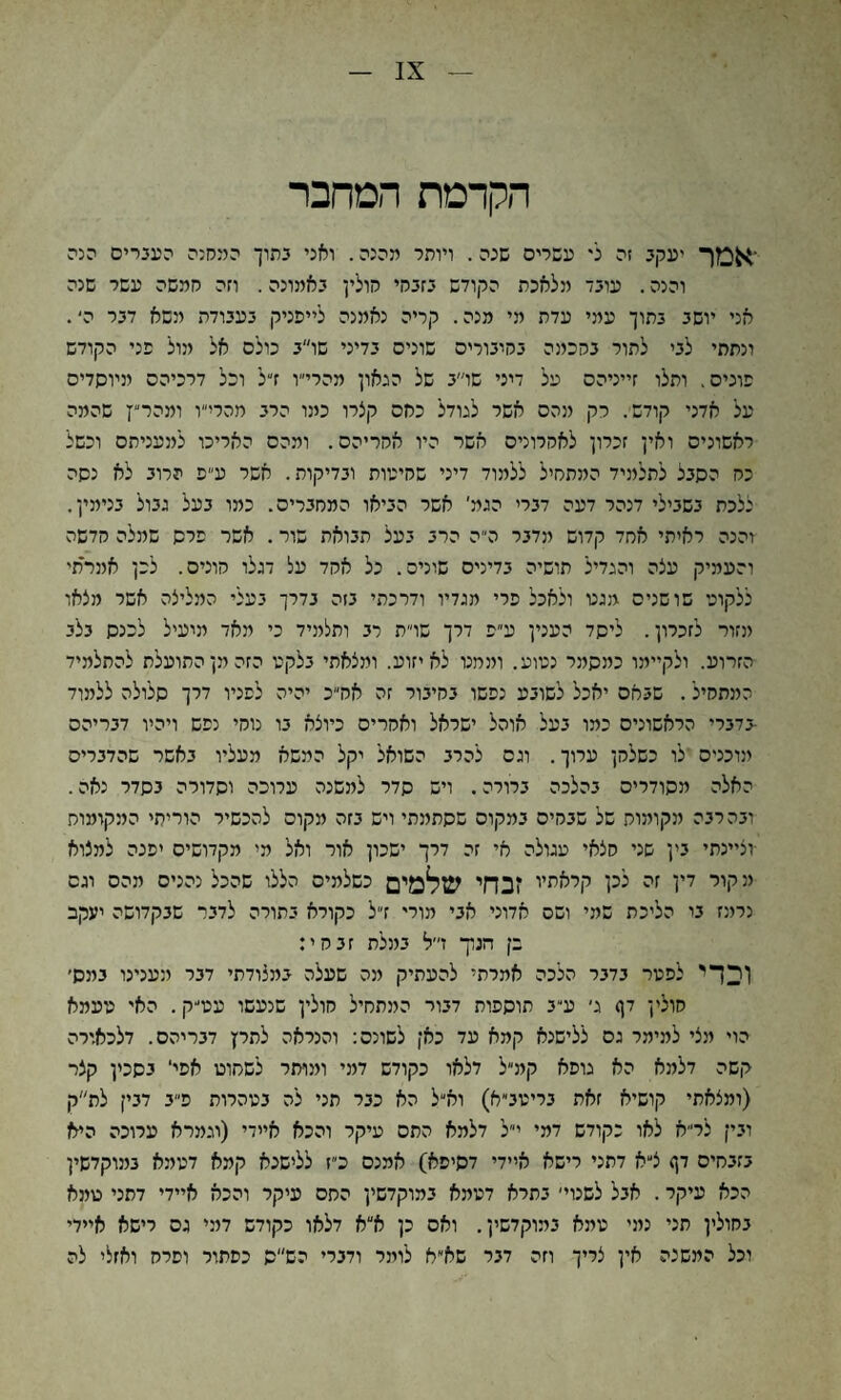 IX הקדמת המחבר ׳אמך יעקב זה לי עשליס שנה. ויותר מהנה. ואני בתוך המקנה העברים הנה והנה. עובד מלאכת הקודש בזבחי חולין באמונה. וזה חמשה עשר שנה אני יושב בתוך עמי עדת מי מנה. קריה נאמנה לייפניק בעבודת משא דבר ה*. ונתתי לבי לתור בחכמה בחיבורים שונים בדיני שו״ב כולם אל מול פני הקודש פונים, ותלו זייניהם על דיני שו״ב של הגאון מהרי״ו ז״ל וכל דרכיהם מיוסדים על אדני קודש. רק מהם אשר לגודל כחם קצרו כמו הרב מהרי״ו ומהר״ץ שהמה ראשונים ואין זכרון לאחרונים אשר היו אחריהם. ומהם האריכו למעניתם וכשל כח הסבל לתלמיד המתסיל ללמוד דיני שהיעות ובדיקות. אשר ע״פ הרוב לא נסה ללכת בשבילי דנהר דעה דברי הגמ׳ אשר הביאו המסבריס. כמו בעל גבול בנימין. והנה ראיתי ארזד קדוש מדבר ה״ה הרב בעל תבואת שור. אשר פרס שמלה קדשה והעמיק עצה והגדיל תושיה בדינים שונים. כל אהד על דגלו חונים. לכן אינרתי ללקוגי שושנים מגט ולאכל פרי מגדיו ודרכתי בזה בדרך בעלי המליצה אשר מצאו מזור לזכרון. ליסד הענין ע״פ דרך שרת רב ותלמיד כי מאד מיעיל לכנס בלב הזרוע. ולקיימו כמסמר נטוע. וממט לא יזוע. ומצאתי בלקט הזה מן התועלת להתלמיד המתחיל. שבאם יאכל לשובע נפשו בחיבור זה אה״כ יהיה לפניו דרך סלולה ללמוד -בדברי הראשונים כמו בעל אוהל ישראל ואחרים כיוצא בו נומי נפש ויהיו דבריהם מוכנים לו כשלחן ערוך. וגם להרב השואל יקל המשא מעליו באשר שהדברים האלה מסודרים בהלכה ברורה. ויש סדר למשנה ערוכה וסדורה בסדר נאה. ובהרבה מקומות של שבחים במקום שסתמתי ויש בזה מקום להכשיר הוריתי המקומות ■וציינתי בין שני מצאי עגולה אי זה דרך ישכון אור ואל מי מקדושים יפנה למצוא מ קור דין זה לכן קראתיו *בחי שלמים כשלמים הללו שהכל נהנים מהם וגס נרמז בו הליכת שמי ושם אדוני אבי מורי דל כקורא בתורה לדבר שבקדושה יעקב בן הנון* ז״ל במלת זבחי: וכדי לפטר בדבר הלכה אמרתי להעתיק מה שעלה במצודתי דבר מענינו במס׳ חולין דן> ג׳ ע״ב תוספות דבור המתחיל חולין שנעשו עט׳יק. האי טעמא הוי מצי למימר גס ללישנא קמא עד כאן לשונם: והנראה לתרץ דבריהם. דלכאורה קשה דלמא הא גופא קמ״ל דלאו כקודש דמי ומותר לשחוט אפי‘ בסכין קצר (ומצאתי קושיא זאת בריטב״א) וא״ל הא כבר תני לה בטהרות פ״ב דבין לת״ק ובין לר״א לאו כקודש דמי י״ל דלמא התם עיקר והכא איידי (וגמרא ערוכה היא בזבחים דן> צ״א דתני רישא איידי דסיפא) אמנם כ״ז ללישנא קמא דטמא בונוקדשין הכא עיקר. אבל לשנוי׳ בתרא דטמא במוקדשין התם עיקר והכא איידי דתני טמא בחולין תני נמי טמא בהוקדשין. ואס כן א״א דלאו כקודש דמי גס רישא איידי וכל המשנה אין צריך וזה דבר שא״א לומר ודברי הש׳יס כפתור ופרח ואזלי לה