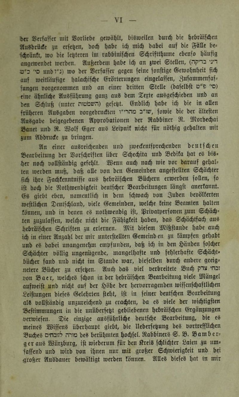 VI ier i'frfaifer mit SBorliebe (jemä^lt, bi^roeilen burd) bic ^jbräif«beu Slu?brü(fc jU erleben, bod) habe icb »attb habet auf bie gäßc bc־ It^ränft, roo bie Icfeteren im rabbinifeben ©döriftt^ume ebenfo häufig angemenbet merben. Slufeerbem ^abe id) an jmei ©teilen, (דיגי בדיקה סי׳ ב״ט imbt״:) mo ber 25crfaffev gegen feine fonftige ©emo^nbeit fidb auf weitläufige l)alad)ifd)e (Erörterungen eingelaffen, 3ufammenfaf־ fungen norgenommen unb an einer britten ©teile (bafelbft סי' פ״ט) eine äbnlicbe SluSfübrung gans au8 bem Zeste auSgefdbieben unb an ben ©diluB (unter השטטוח) gefefet. ©nblid) habe י^) bie in aüen früberen SluSgaben oorgebrudten שדב מהרי״ו, foroie bie ber älteften SluSgabc beigegebenen Slpprobationcn ber Rabbiner 31. ®torbeebai Öanet unb 3t. 2B0If ©ger au§ «eipnif nicht für nötbig gehalten mit jum 9tbbrudc ju bringen. 9In einer auSrei^enbeu unb 5medcntfpred)enben bcutfdben töearbeitung ber SSorfdbriften über ©che^ita unb S3ebifa hat e^ bis־ her nod) üoCftänbig gefehlt. 3a5enn auch nach wie Por barauf gehal־ teil werben muB, bafe aßc Don ben ©emeinben angeftellten ©dböchter fich ihre ga^fenntniffe auS hebräifchen 33üdbern erwerben fotten, fo ift bodi bie 3totbtDenbigfeit beutfeher Bearbeitungen längft anerfannt. (ES giebt eben, namentlidb in bem fchwad) Don Suben beobUerten weftlichen Xeutfchlanb, Diele ©emeinben, welche feine Beamten halten fönnen, unb in bcnen cS notbwenbig ift, ißriDatperfonen jum ©chüch־ ten sugulaffen, wel^e nicht bie gäbigfeit haben, baS ©dbächtfach aus hebräifchen ©chriften 5u erlernen. 3)Ht biefem SüHfeftanbe habe auch ich in einer Slnsahl ber mir unterfteHten ©emeinb en §11 fämpfen gehabt unb eS babei unangenehm empfunben, baß i<h ln ben Rauben fol^er ©chädhter DöUig ungenügenbe, mangelhafte unb fehlerhafte ©dhäd)t־ bücher fanb unb nicht im ©taube war, biefelben burdh anbere geeig־ netere Büdher 5u etfehen. 2luch baS Diel Derbreitete Budh זבחי צרק Don Baer, welches fchon in ber hebräifdhen Bearbeitung Diele fUtängel aufweift unb nid)t auf ber .•göbe ber hetDorragenben wiffcnfdhaftlidhen l’eiftungen biefeS ©clehrtcn ftebt, ift in feiner beutfehen Bearbeitung als DoIIftänbig unsureidhenb gu eradhten, ba eS Diele ber widhtigften Beftimmungen in bie unüberfeßt gebliebenen hebräifdhen (^gängungen Derwiefen. Zit eingige ausführliche beutfdhe Bearbeitung, bie eS meines SBiffenS überhaupt giebt, bie Ueberfefeung beS Dortrefflichen Buches מורד. לזובחים beS berühmten hodhfel. 3labbinerS ©. B. Barn ber־ ger auS Biürgburg, ift Wieberum für ben ^eiS fdhiiehter £aien gu um־ faffenb unb wirb Don ihnen nur mit grofeer ©dhwierigfeit unb bei flrofter 9luSbaner bewältigt werben fönnen. SlUeS biefeS hat in mir
