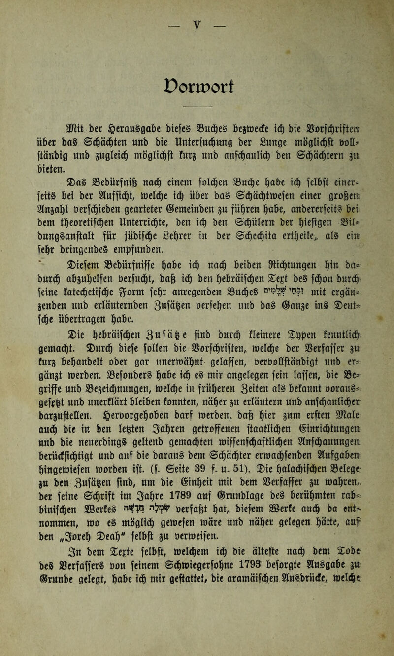 Pormort 3Kit ber §erauSflabe biefe§ 33ud^e§ bejtoecfe id§ bie Borfd^rifteit über baS ©d§ä(|ten unb bie Unterjud^ung ber Sunge möglid^ft öoH־ ftänbig unb pgleid^ möglid^ift furg unb anft^oulicb beu ©d^äd^tern jit bieien. 5Da§ S3ebürfni§ nad^ einem fold^en 33ud^e l^abe i(| felbft einer־ feitS bet ber Sluffid^t, loeld^e id^ über ba§ ©dbad^tiuefen einer großeni Stnjalil öerfd&ieben georteter ©emeinben p füllten !^abe, anbererfeit® bei bem tl^eoretifd^en Unterrid^te, ben id^ ben ©d^ülern ber :^iefigen Sil» bung§anftalt für jübifd^e Seigrer in bet ©d^edbito crt^eile;. al§ ein felbt bringenbeS empfunben. S)iefem SSebürfniffe pobe idb nadb beiben 9lidt)tungen pin ba? burdb abjulbelfen öerfudbt, bafe idb ben !pebräifdben S^egt be§ fdbon burdb׳ feine fatedbetifdbc ^orm fepr anregenben 23udbeS ז?ר!י ץ1^מים j^it ergön* jenben unb erlöuternben Bnfäfeen nerfepen unb baS @an?e in§ 2)eut־t fdbe übertragen Ibn^e. 3)ie pebräifdben 3 n f ä e finb burcp Heinere Sppen tenntlidb gemadbt. 35urdb biefe follen bie SBorfdbriften, meldbe ber SSerfoffer p furj belban^JcH ober gar unerroäpnt geloffen, öeröoUftönbigt unb er־ gänjt »erben. 33efonber8 Ibo^e idb e§ mir angelegen fein laffen, bie S5e־ griffe unb S3epidbnungen, »eldbe in früpereu 3etten alg befanut öoraug־ gefrpt unb unerflärt bleiben fonnteu, näper p erläutern unb anfd^oulicber borpftellen. ^eröorgel^oben barf »erben, bafe l^ier pm erften 3)lale aud^ bie in ben lebten Salären getroffenen ftaatlid^en ©inrid^tungen nnb bie nenerbingS geltenb gemad^ten »iffenfd^aftlid^en Slnfd^auuugen berüdtfid^tigt unb auf bie baraug bem ©d^äd^ter er»a(|fenben Siufgaben binge»iefen »orben ift. (f. ©eite 39 f. u. 51). ®ie polad^ifd^en 33elege• p ben 3wfäfeen finb, um bie ®inpeit mit bem Serfaffer äu »apren,. ber feine ©d^rift im Sopre 1789 auf ©runblage beg berühmten rab־ binifdiien 2Ber!eg •לה חד^יי!?(? oerfafet pot, biefem SBerfe oud^ ba ent־- nommen, »0 eg mögli(^ ge»efen »äre unb näper gelegen ptte, auf ben 30״re]^ ®eo^״ felbft ju 0er»eifen. Sn bem ®ejte felbft, »eifern id^ bie ältefte nad^ bem ®obc• beg SBerfafferg oon feinem ©d^miegerfol^ne 1793 beforgte Sluggabe ä« ©ruube gelegt, l^obe id^ mir gebattet, bie oramäifdl)en Jlugbriidle,, »eli^e-