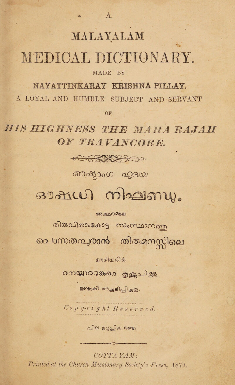 A MALAYALAM * MEDICAL DICTIONARY. MADE BY NAYATTINKARAY KRISHNA PTT.T.AV A LOYAL AND HUMBLE SUBJECT AND SERVANT OF HIS HIGHNESS THE MAMA RAJAH OF TRA i t M ORE. (TOoOraDOCOa^ bio Jinx (Y> rri_jf03ot> «59l(A22i(r)crul6iej QmogjooQgbOcT) 71g<g> gS'DgOt&Tl (gft) JT|cTl.^jl jjjgn Cop y-r t g lit R e s e r v- e d. Q_p£J Print co COTTA YAM: the Church Missionary Society s Press, 1879.