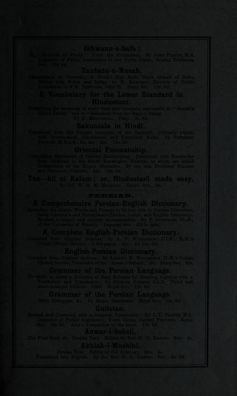 Or,  Brothers of Purity.” From the Hindustani. By John Platts, M.A. Inspector of Public- Instruction in the North Circle, Central Provinces. 8vo. 18s. 6d. Taubatu-n-Nusah. (Repentance of Nussoob) of Moulvi Haji Hafiz Nazir Ahmed of Delhi. Edited with Notes and Index, by M. Kemtson, Director of Public Instruction in N.W. Provinces, 1862-78. Demy 8vo. 12s. 6<i. A Vocabulary for the Lower Standard in Hindustani. Containing the meanings of every word and idiomatic expression in “ Jarrett’s Hindu Period,” and in “ Selections from the Bagh-o-Baliar. By P. Mulvihill. Fcap. 3s. 6ti. Sakuntala in Hindi. Translated from the Bengali recension of the Sanscrit. Critically edited, with Grammatical, Idiomatical, and Exegetical Notes. By Frederic Pincott, M.R.A.S., &c. &c. 4to. 12*. 6d. Oriental Penmanship. Comprising Specimens. of Persian Handwriting. Illustrated with Facsimiles from Originals in the South Kensington Museum, to which are added Illustrations of the Nagari Character. By the late Professor Palmer and Frederic Pincott. 4to. 12s. 6d. Tas—hil ul Kalam; or, Hindustani made easy. By Col. W. R. M. Holroyd. Crown 8vo. 6s. PERSIAN. - A Comprehensive Persian-English Dictionary. Including the Arabic Words und Phrases to be met with in Persiau Literature, being Johnson’s and Richardson’s Persian, Arabic, and English Dictionary. Revised, enlarged, and entirely re constructed. By F. Steinc.ass, Ph.D., of the University of Munich. Imperial 8vo. £3 3s. nett. A Complete English-Persian Dictionary. Compiled from Original Sources. By A. N. Wollaston, C.I.E., H.M.'s Indian (Home) Service. 1,492 pages. 4to. £4 14s. 6d. English-Persian Dictionary. Compiled from Original Sources. By Arthur N. Wollaston, H.M.’s Indian , (Home) Service, Translator of the “ Anwar-i-Suliaili,” &c. Demy8vo. 25s. Grammar of the Persian Language. To which is added a Selection of Easy Extracts for Reading, together with a Vocabulary and Translation. By Duncan Forbes, LL.D. Third and much-enlarged Edition. 1862. Royal 8vo. 12s. 6rf. Grammar of the Persian Language. With Dialogues, &c. By Mirza Ibraheem. Royal 8vo. 12s. 6d. Gulistan. Revised and Corrected, with a complete Vocabulary. By J. T. Platts, M.A. Inspector.of Public Instruction, North Circle, Central Province. Royal 8vo. 12s 6d. Also a Translation by the 9ame. 12s. 6d. Anwar-i-Soheli, The First Book of. Persian Text. Edited by Rev. H. G. Keene. 8vo. 5s. Akhlak-i-Mushini. Persian Text. Edited by Col. Ouseley. 8yo. 5s. Translated into English. By the Rer. H. G. Keene. 8yo. 3s. 6d.