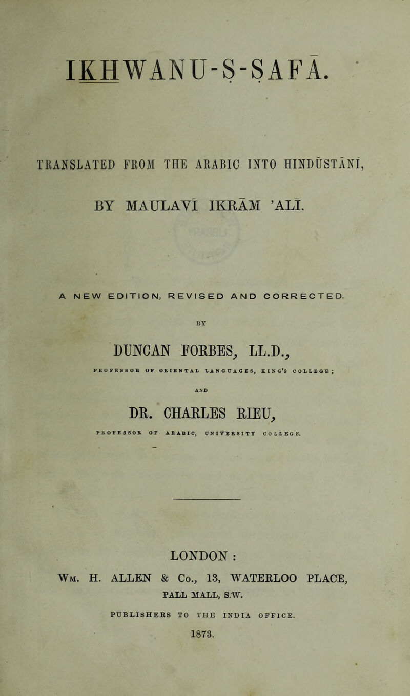 TRANSLATED FROM THE ARABIC INTO HINDUSTANI, BY MAULAVl 1KRAM ’ALT. A NEW EDITION, REVISED AND CORRECTED. BY DUNCAN FORBES, LL.D., FBOFESSOB OF ORIENTAL LANGUAGES, KING'S COLLEGE; AND DR. CHARLES RIEU, PROFESSOR OF ARABIC, UNIVERSITY COLLEGE. LONDON : Wm. H. ALLEN & Co., 13, WATERLOO PLACE, PALL MALL, S.W. PUBLISHERS TO THE INDIA OFFICE. 1873.