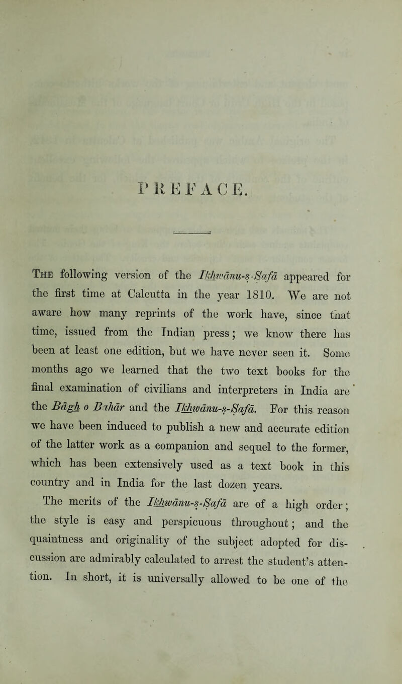 P 11E F A C E. The following version of the Ikhwdnu-s-Safd appeared for the first time at Calcutta in the year 1810. We are not aware how many reprints of the work have, since that time, issued from the Indian press; we know there has been at least one edition, hut we have never seen it. Some months ago we learned that the two text books for the final examination of civilians and interpreters in India are the Bdgh o Bihar and the Tkhwdnu-s-Safd. For this reason we have been induced to publish a new and accurate edition of the latter work as a companion and sequel to the former, which has been extensively used as a text book in this country and in India for the last dozen years. The merits of the Ikhwanu-s-Safd are of a high order; the style is easy and perspicuous throughout; and the quaintness and originality of the subject adopted for dis¬ cussion are admirably calculated to arrest the student’s atten¬ tion. In short, it is universally allowed to be one of the