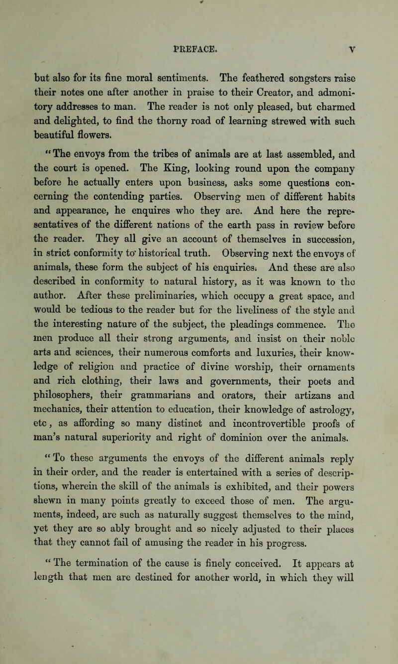 but also for its fine moral sentiments. The feathered songsters raise their notes one after another in praise to their Creator, and admoni¬ tory addresses to man. The reader is not only pleased, but charmed and delighted, to find the thorny road of learning strewed with such beautiful flowers. “ The envoys from the tribes of animals are at last assembled, and the court is opened. The King, looking round upon the company before he actually enters upon business, asks some questions con¬ cerning the contending parties. Observing men of different habits and appearance, he enquires who they are. And here the repre¬ sentatives of the different nations of the earth pass in review before the reader. They all give an account of themselves in succession, in strict conformity to- historical truth. Observing next the envoys of animals, these form the subject of his enquiries; And these are also described in conformity to natural history, as it was known to the author. After these preliminaries, which occupy a great space, and would be tedious to the reader but for the liveliness of the style and the interesting nature of the subject, the pleadings commence. Tlio men produce all their strong arguments, and insist on their noble arts and sciences, their numerous comforts and luxuries, their know¬ ledge of religion and practice of divine worship, their ornaments and rich clothing, their laws and governments, their poets and philosophers, their grammarians and orators, their artizans and mechanics, their attention to education, their knowledge of astrology, etc, as affording so many distinct and incontrovertible proofs of man’s natural superiority and right of dominion over the animals. “To these arguments the envoys of the different animals reply in their order, and the reader is entertained with a series of descrip¬ tions, wherein the skill of the animals is exhibited, and their powers shewn in many points greatly to exceed those of men. The argu¬ ments, indeed, are such as naturally suggest themselves to the mind, yet they are so ably brought and so nicely adjusted to their places that they cannot fail of amusing the reader in his progress. “ The termination of the cause is finely conceived. It appears at length that men are destined for another world, in which they will