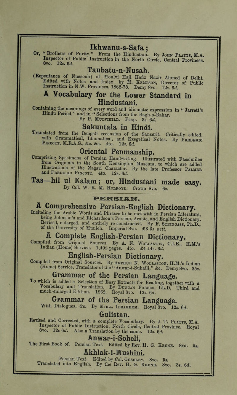 Ikhwanu-s-Safa; Or, “ Brothers of Purity.” From the Hindustani. By John Platts, M.A. Inspector of Public Instruction in the North Circle, Central Provinces 8vo. 12s. 6d. Taubatu-n-Nusah. (Repentance of Nussooh) of Moulvi Haji Hafiz Nazir Ahmed of Delhi. Edited with Notes and Index, by M. Kempson, Director of Public Instruction in N.W. Provinces, 1862-78. Demy 8vo. 12s. 6d. A Vocabulary for the Lower Standard in Hindustani. Containing the meanings of every word and idiomatic expression in “ Jarrett’s Hindu Period,” and in “ Selections from the Bagh-o-Bahar. By P. Mulvihill. Fcap. 3s. 6d. Sakuntala in Hindi. Translated from the Bengali recension of the Sanscrit. Critically edited, with Grammatical, Idiomatical, and Exegetical Notes. By Frederic Pincott, M.R.A.S., &c. &c. 4to. 12.?. 6d. Oriental Penmanship. Comprising Specimens of Persian Handwriting. Illustrated with Facsimiles from Originals in the South Kensington Museum, to which are added Illustrations of the Nagari Character. By the late Professor Palmer and Frederic Pincott. 4to. 12s. 6d. Tas—hil ul Kalam; or, Hindustani made easy. By Col. W. R. M. Holroyd. Crown 8vo. 6s. A Comprehensive Persian-English Dictionary. Including the Arabic Words and Phrases to be met with in Persian Literature, being Johnson’s and Richardson’s Persian, Arabic, and English Dictionary. Revised, enlarged, and entirely re constructed. By F. Steingass, Ph.D., of the University of Munich. Imperial 8vo. £3 3s. nett. A Complete English-Persian Dictionary. Compiled from Original Sources. By A. N. Wollaston, C.I.E., H.M.’s Indian (Home) Service. 1,492 pages. 4to. £4 14s. 6d. English-Persian Dictionary. Compiled from Original Sources. By Arthur N. Wollaston, H.M.’s Indian (Home) Service, Translator of the “ Anwar-i-Suhaili,” &c. Demy 8vo. 25s. Grammar of the Persian Language. To which is added a Selection of Easy Extracts for Reading, together with a Vocabulary and Translation. By Duncan Forbes, LL.D. Third and much-enlarged Edition. 1862. Royal 8vo. 12s. 6d. Grammar of the Persian Language. With Dialogues, &c. By Mirza Ibraheem. Royal 8vo. 12s. 6d. Gulistan. Revised and Corrected, with a complete Vocabulary. By J. T. Platts, M.A. Inspector of Public Instruction, North Circle, Central Province. Royal 8vo. 12s 6d. Also a Translation by the same. 12s. 6cl. Anwar-i-Soheli, The First Book of. Persian Text. Edited by Rev. H. G. Keene. 8vo. 5s. Akhlak-i-Mushini. Persian Text. Edited by Col. Ouselev. 8vo. 5s. Translated into English. By the Rev. H. G. Keene. 8vo. 3s. 6c?.