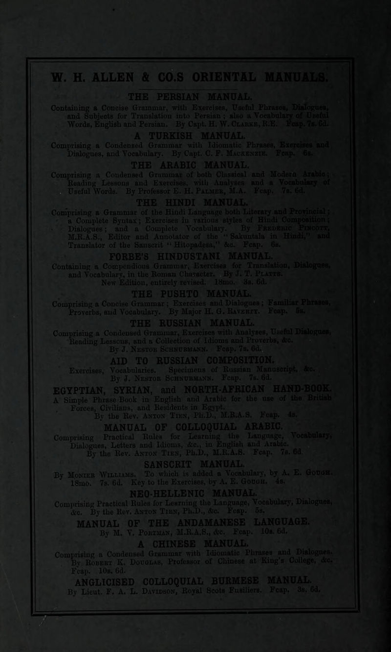 <*£* W ftfy W. H. ALLEN & CO.S ORIENTAL MANUALS. THE PERSIAN MANUAL. Containing a Concise Grammar, with Exercises, Useful Phrases, Dialogues, and Subjects for Translation iuto Persian; also a Vocabulary of Useful Words, English and Persian. By Capt. H. W. Clarke, R.E. Fcap. 7s. Gd. A TURKISH MANUAL. Comprising a Condensed Grammar with Idiomatic Phrases, Exercises and Dialogues, and Vocabulary. By Capt. C. F. Mackenzie. Fcap. 6b. THE ARABIC MANUAL. Comprising a Condensed Grammar of both Classical and Modern Arabic; Reading Lessons and Exercises, with Analyses and a Vocabulary Useful Words. By Professor E. H. Palmer, M.A. Fcap. 7s. 6d. THE HINDI MANUAL. Comprising a Grammar of the Hindi Language both Literary and Provincial; a Complete Syntax; Exercises in various styles of Hindi Composition; Dialogues; and a Complete Vocabulary. By Frederic Pincott, M.R.A.S., Editor and Annotator of the “ Sakuntala in Hindi,” and Translator of the Sauscrit “ Hitopadesa,” &c. Fcap. 6s. FORBE’S HINDUSTANI MANUAL. Containing a Compendious Grammar, Exercises for Translation, Dialogues, and Vocabulary, in the Roman Character. By J. T. Platts. New Edition, entirely revised. 18mo. 3s. 6d. THE PUSHTO MANUAL. Comprising a Concise Grammar; Exercises and Dialogues; Familiar Phrases, Proverbs, and Vocabulary. By Major H. G. Raverty. Fcap. 5s. THE RUSSIAN MANUAL. Comprising a Condensed Grammar, Exercises with Analyses, Useful Dialogues, Reading Lessons, and a Collection of Idioms and Proverbs, &c. By J. Nestor Schncrmann. Fcap. 7s. 6d. AID TO RUSSIAN COMPOSITION. Exercises, Vocabularies. Specimens of Russian Manuscript, &c. By J. Nestor Schnurmann. Fcap. 7s. 6d. EGYPTIAN, SYRIAN, and NORTH-AFRICAN HAND-BOOK. A Simple Phrase Book in English and Arabic for the use of the British Forces, Civilians, and Residents in Egypt. By the Rev. Anton Tien, Ph.D., M.R.A.S. Fcap. 4s. MANUAL OF COLLOQUIAL ARABIC. Comprising Practical Rules for Learning the Language, Vocabulary, Dialogues, Letters and Idioms, &c., iu English and Arabic. By the Rev. Anton Tien, Ph.D., M.R.A.S. Fcap. 7s. 6d. SANSCRIT MANUAL. By Monies Williams. To which is added a Vocabulary, by A. E. Gough. 18mo. 7s. Gd. Key to the Exercises, by A. E. Gough. 4s. NEO-HELLENIC MANUAL. Comprising Practical Rules for Learning the Language, Vocabulary, Dialogues Ax. By the Rev. Anton Tien, Ph.D., &c. Fcap. 5s. MANUAL OF THE ANDAMANESE LANGUAGE. By M. V. PoitiMAN, M.R.A.S., Fcap. 10s. Gd. A CHINESE MANUAL. Comprising a Condensed Grammar with Idiomatic Phrases and Dialogues. By Robert IC. Douglas, Professor of Chinese at King’s College, &c. Fcap. 10s. Gd. ANGLICISED COLLOQUIAL BURMESE MANUAL.
