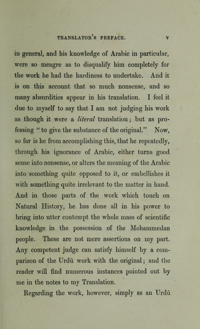 in general, and his knowledge of Arabic in particular, were so meagre as to disqualify him completely for the work he had the hardiness to undertake. And it is on this account that so much nonsense, and so many absurdities appear in his translation. I feel it due to myself to say that I am not judging his work as though it were a literal translation; but as pro¬ fessing “ to give the substance of the original.” Now, so far is he from accomplishing this, that he repeatedly, through his ignorance of Arabic, either turns good sense into nonsense, or alters the meaning of the Arabic into something quite opposed to it, or embellishes it with something quite irrelevant to the matter in hand. And in those parts of the work which touch on Natural History, he has done all in his power to bring into utter contempt the whole mass of scientific knowledge in the possession of the Mohammedan people. These are not mere assertions on my part. Any competent judge can satisfy himself by a com¬ parison of the Urdu work with the original; and the reader will find numerous instances pointed out by me in the notes to my Translation. Regarding the work, however, simply as an Urdu