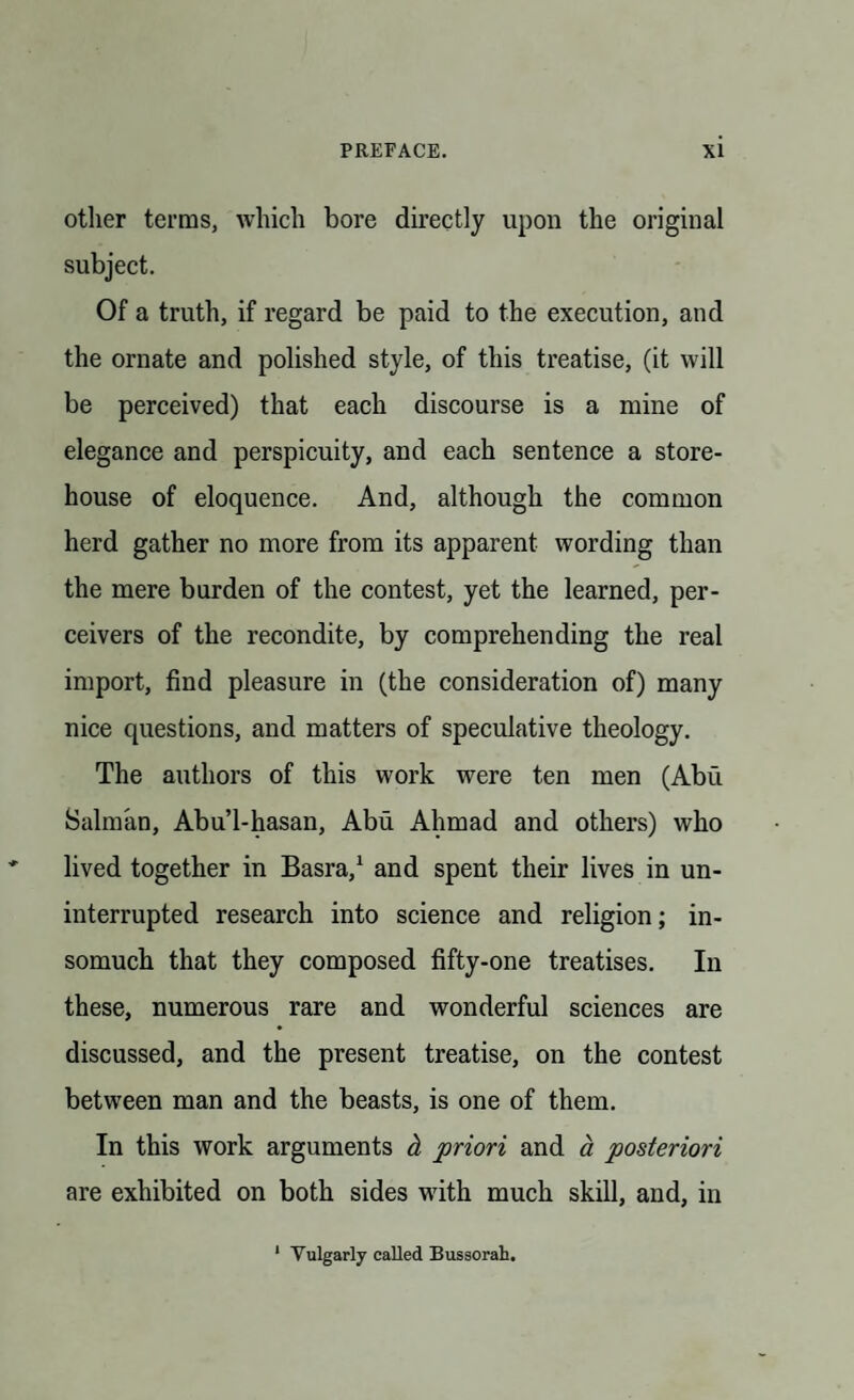 other terms, which bore directly upon the original subject. Of a truth, if regard be paid to the execution, and the ornate and polished style, of this treatise, (it will be perceived) that each discourse is a mine of elegance and perspicuity, and each sentence a store¬ house of eloquence. And, although the common herd gather no more from its apparent wording than the mere burden of the contest, yet the learned, per- ceivers of the recondite, by comprehending the real import, find pleasure in (the consideration of) many nice questions, and matters of speculative theology. The authors of this work were ten men (Abu Salman, Abu’l-hasan, Abu Ahmad and others) who lived together in Basra,1 and spent their lives in un¬ interrupted research into science and religion; in¬ somuch that they composed fifty-one treatises. In these, numerous rare and wonderful sciences are discussed, and the present treatise, on the contest between man and the beasts, is one of them. In this work arguments cL priori and a posteriori are exhibited on both sides with much skill, and, in 1 Vulgarly called Bussorah.