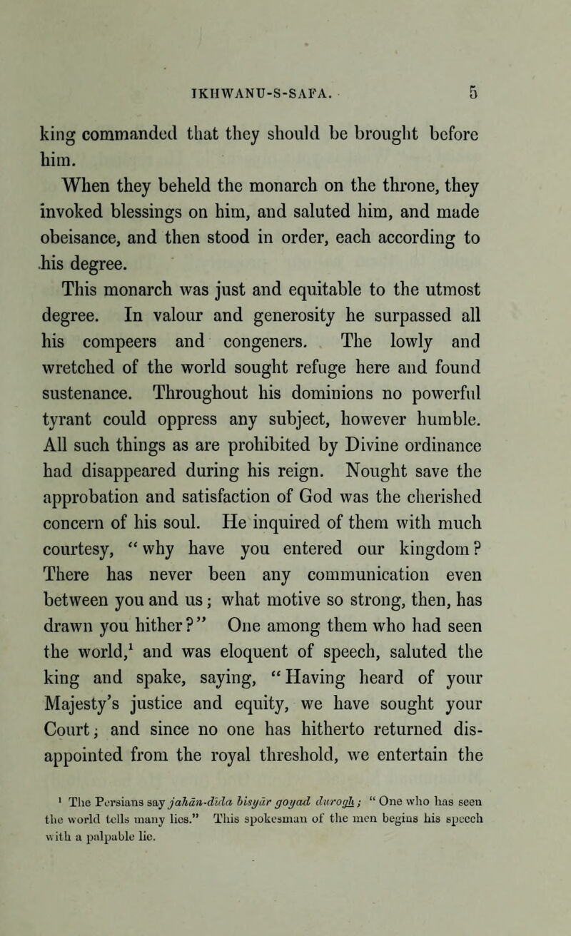 king commanded that they should be brought before him. When they beheld the monarch on the throne, they invoked blessings on him, and saluted him, and made obeisance, and then stood in order, each according to his degree. This monarch was just and equitable to the utmost degree. In valour and generosity he surpassed all his compeers and congeners. The lowly and wretched of the world sought refuge here and found sustenance. Throughout his dominions no powerful tyrant could oppress any subject, however humble. All such things as are prohibited by Divine ordinance had disappeared during his reign. Nought save the approbation and satisfaction of God was the cherished concern of his soul. He inquired of them with much courtesy, “ why have you entered our kingdom ? There has never been any communication even between you and us; what motive so strong, then, has drawn you hither ? ” One among them who had seen the world,1 and was eloquent of speech, saluted the king and spake, saying, “ Having heard of your Majesty’s justice and equity, we have sought your Court; and since no one has hitherto returned dis¬ appointed from the royal threshold, we entertain the 1 The Persians say jahdn-dlda bisydr yoyad durogh; “ One who has seen the world tells many lies.” This spokesman of the men begins his speech with a palpable lie.