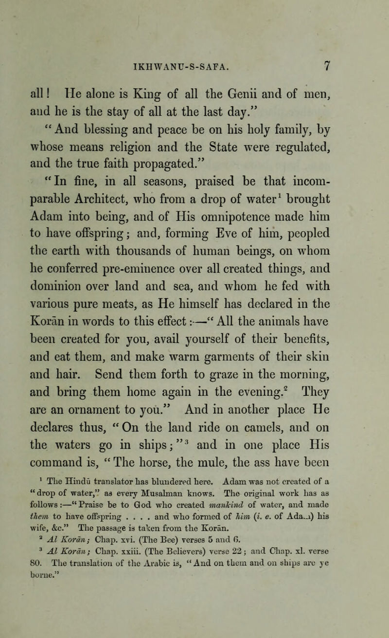 all! lie alone is King of all the Genii and of men, and he is the stay of all at the last day.” “ And blessing and peace be on his holy family, by whose means religion and the State were regulated, and the true faith propagated.” “ In fine, in all seasons, praised be that incom¬ parable Architect, who from a drop of water1 brought Adam into being, and of His omnipotence made him to have offspring; and, forming Eve of him, peopled the earth with thousands of human beings, on whom he conferred pre-eminence over all created things, and dominion over land and sea, and whom he fed with various pure meats, as He himself has declared in the Koran in words to this effect:—“ All the animals have been created for you, avail yourself of their benefits, and eat them, and make warm garments of their skin and hair. Send them forth to graze in the morning, and bring them home again in the evening.2 They are an ornament to you.” And in another place He declares thus, “ On the land ride on camels, and on the waters go in ships;”3 and in one place His command is, “ The horse, the mule, the ass have been 1 Tlie Hindu translator lias blundered here. Adam was not created of a “ drop of water,” as every Musalman knows. The original work has as follows:—“Praise be to God who created mankind of water, and made them to have offspring .... and who formed of him (i. e. of Ada.a) his wife, &c.” The passage is taken from the Koran. 3 Al Koran; Chap. xvi. (The Bee) verses 5 and fi. 3 Al Koran; Chap, xxiii. (The Believers) verse 22; and Chap. xl. verse SO. The translation of the Arabic is, “And on them and on ships are ye borne.”