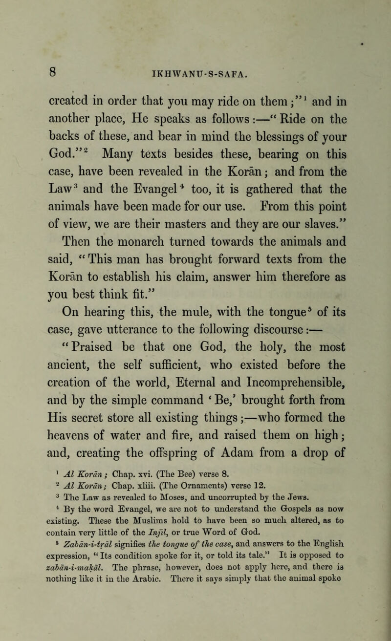 created in order that you may ride on them j”1 and in another place, He speaks as follows :—“ Ride on the backs of these, and bear in mind the blessings of your God.”2 Many texts besides these, bearing on this case, have been revealed in the Koran; and from the Law3 and the Evangel4 too, it is gathered that the animals have been made for our use. From this point of view, we are their masters and they are our slaves.” Then the monarch turned towards the animals and said, “ This man has brought forward texts from the Koran to establish his claim, answer him therefore as you best think fit.” On hearing this, the mule, with the tongue5 of its case, gave utterance to the following discourse:— “Praised be that one God, the holy, the most ancient, the self sufficient, who existed before the creation of the world, Eternal and Incomprehensible, and by the simple command ‘ Be/ brought forth from His secret store all existing things;—who formed the heavens of water and fire, and raised them on high; and, creating the offspring of Adam from a drop of 1 Al Korun ; Chap. xvi. (The Bee) verse 8. - Al Koran; Chap, xliii. (The Ornaments) verse 12. 3 The Law as revealed to Moses, and uncorrupted by the Jews. 1 By the word Evangel, we are not to understand the Gospels as now existing. These the Muslims hold to have been so much altered, as to contain very little of the Injll, or true Word of God. 5 Zaban-i-tral signifies the tongue of the ease, and answers to the English expression, “ Its condition spoke for it, or told its tale.” It is opposed to zaban-i-makal. The phrase, however, does not apply here, and there is nothing like it in the Arabic. There it says simply that the animal spoke