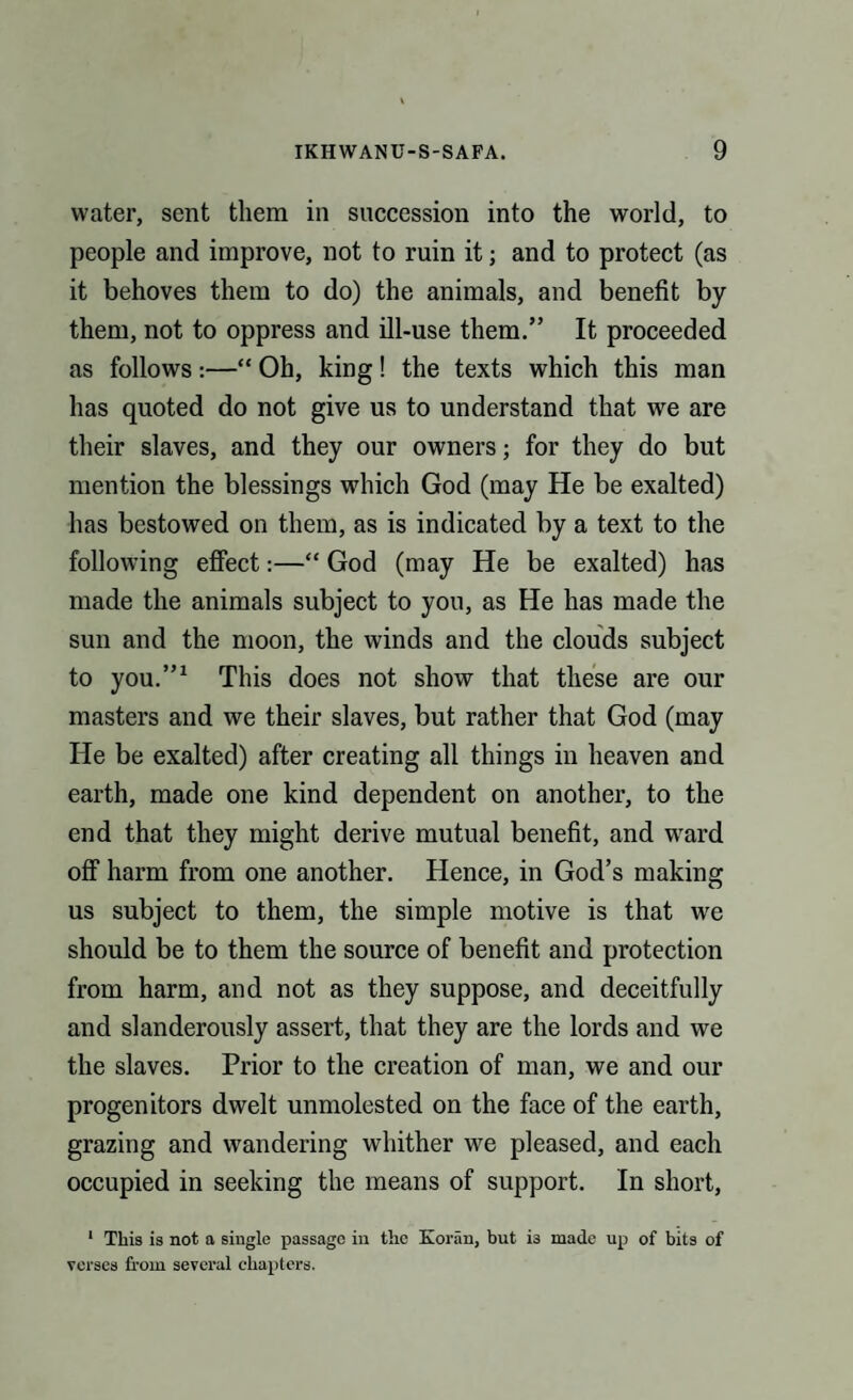 water, sent them in succession into the world, to people and improve, not to ruin it; and to protect (as it behoves them to do) the animals, and benefit by them, not to oppress and ill-use them.” It proceeded as follows —“ Oh, king! the texts which this man has quoted do not give us to understand that we are their slaves, and they our owners; for they do but mention the blessings which God (may He be exalted) has bestowed on them, as is indicated by a text to the following effect:—“ God (may He be exalted) has made the animals subject to you, as He has made the sun and the moon, the winds and the clouds subject to you.”1 This does not show that these are our masters and we their slaves, but rather that God (may He be exalted) after creating all things in heaven and earth, made one kind dependent on another, to the end that they might derive mutual benefit, and wrard off harm from one another. Hence, in God’s making us subject to them, the simple motive is that we should be to them the source of benefit and protection from harm, and not as they suppose, and deceitfully and slanderously assert, that they are the lords and we the slaves. Prior to the creation of man, we and our progenitors dwelt unmolested on the face of the earth, grazing and wandering whither we pleased, and each occupied in seeking the means of support. In short, 1 This is not a single passage in the Koran, but i3 made up of bits of verses from several chapters.