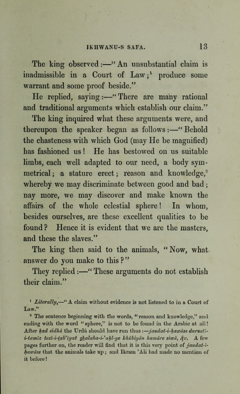 The king observed :—“ An unsubstantial claim is inadmissible in a Court of Law;1 2 produce some warrant and some proof beside.” He replied, saying:—“ There are many rational and traditional arguments which establish our claim.” The king inquired what these arguments were, and thereupon the speaker began as follows:—“ Behold the chasteness with which God (may He be magnified) has fashioned us! He has bestowed on us suitable limbs, each well adapted to our need, a body sym¬ metrical ; a stature erect; reason and knowledge, whereby we may discriminate between good and bad; nay more, we may discover and make known the affairs of the whole celestial sphere! In whom, besides ourselves, are these excellent qualities to be found? Hence it is evident that we are the masters, and these the slaves.” The king then said to the animals, “Now, what answer do you make to this ?” They replied:—“ These arguments do not establish their claim.” 1 Literally,—“ A claim without evidence is not listened to in a Court of Law.” 2 The sentence beginning with the words, “ reason and knowledge,” and ending with the word “sphere,” is not to be found in the Arabic at all! After kad sidha the Urdu should have run thus :—-jaudat-i-haiodss durustl- i-lamiz tezi-i-tab'iyat ghalaha-i-'akl-ye Tchubiyan liamdre sited, <fc. A few pages further on, the reader will find that it is this very point of jaudat-i- hau'dss that the animals take up ; and Ikram ’Ali had made no mention of it before!