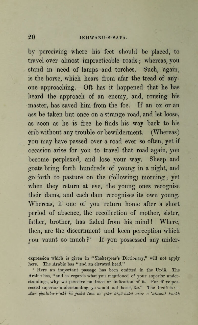 by perceiving where his feet should be placed, to travel over almost impracticable roads; whereas, you stand in need of lamps and torches. Such, again, is the horse, which hears from afar the tread of any¬ one approaching. Oft has it happened that he has heard the approach of an enemy, and, rousing his master, has saved him from the foe. If an ox or an ass be taken but once on a strange road, and let loose, as soon as he is free he finds his way back to his crib without any trouble or bewilderment. (Whereas) you may have passed over a road ever so often, yet if occasion arise for you to travel that road again, you become perplexed, and lose your way. Sheep and goats bring forth hundreds of young in a night, and go forth to pasture on the (following) morning; yet when they return at eve, the young ones recognise their dams, and each dam recognises its own young. Whereas, if one of you return home after a short period of absence, the recollection of mother, sister, father, brother, has faded from his mind! Where, then, are the discernment and keen perception which you vaunt so much?1 If you possessed any under¬ expression which is given in “ Shakespear’s Dictionary,” will not apply here. The Arabic has “and an elevated head.” 1 Here an important passage has been omitted in the Urdu. The Arabic has, “ and as regards what you mentioned of your superior under¬ standings, why we perceive no trace or indication of it. For if ye pos¬ sessed superior understanding, ye would not boast, &e.” The Urdu is :— Aar cjhalaba-i-akl hi jiska turn nr zikr kii/d-uskd agar o ’alamat kuchh