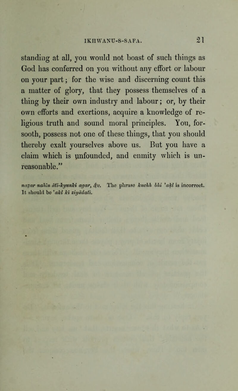 standing at all, you would not boast of such things as God has conferred on you without any effort or labour on your part; for the wise and discerning count this a matter of glory, that they possess themselves of a thing by their own industry and labour; or, by their own efforts and exertions, acquire a knowledge of re¬ ligious truth and sound moral principles. You, for¬ sooth, possess not one of these things, that you should thereby exalt yourselves above us. But you have a claim which is unfounded, and enmity which is un¬ reasonable.” nazar naten ail-kyunJci agar, S(c. The phrase Tcuchh bid 'akl is incorrect. It should be 'akl ki ziyadati.