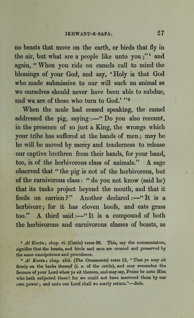 no beasts that move on the earth, or birds that fly in the air, but what are a people like unto you1 and again, “ When you ride on camels call to mind the blessings of your God, and say, ‘Holy is that God who made submissive to our will such an animal as we ourselves should never have been able to subdue, and we are of those who turn to God.’ ”2 When the mule had ceased speaking, the camel addressed the pig, saying :—“ Do you also recount, in the presence of so just a King, the wrongs which your tribe has suffered at the hands of men; may be he will be moved by mercy and tenderness to release our captive brethren from their hands, for your band, too, is of the herbivorous class of animals.” A sage observed that “ the pig is not of the herbivorous, but of the carnivorous class : “ do you not know (said he) that its tusks project beyond the mouth, and that it feeds on carrion?” Another declared:—“It is a herbivore; for it has cloven hoofs, and eats grass too.” A third said:—“ It is a compound of both the herbivorous and carnivorous classes of beasts, as 1 Al Koran; chap. vi. (Cattle) verse 38. This, say the commentators, signifies that the beasts, and birds and men are created and preserved by the same omnipotence and providence. 2 Al Koran; chap, xliii. (The Ornaments) verse 12, “ That ye may sit firmly on the backs thereof (i. e. of the cattle), and may remember the favours of your Lord when ye sit thereon, and may say, Praise be unto Him who hath subjected these! for we could not have mastered them by our own power; and unto our Lord shall we surely return.”—Sale.