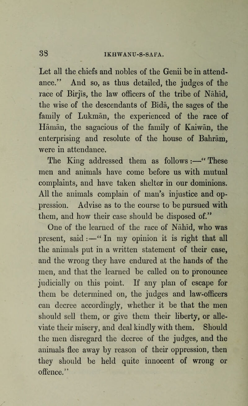 Let all the chiefs and nobles of the Genii be in attend¬ ance.” And so, as thus detailed, the judges of the race of Birjis, the law officers of the tribe of Nahid, the wise of the descendants of Bida, the sages of the family of Lukman, the experienced of the race of Hainan, the sagacious of the family of Kaiwan, the enterprising and resolute of the house of Bahram, were in attendance. The King addressed them as follows:—“ These men and animals have come before us with mutual complaints, and have taken shelter in our dominions. All the animals complain of man’s injustice and op¬ pression. Advise as to the course to be pursued with them, and how their case should be disposed of.” One of the learned of the race of Nahid, who was present, said :—“ In my opinion it is right that all the animals put in a written statement of them case, and the wrong they have endured at the hands of the men, and that the learned be called on to pronounce judicially on this point. If any plan of escape for them be determined on, the judges and law-officers can decree accordingly, whether it be that the men should sell them, or give them their liberty, or alle¬ viate their misery, and deal kindly with them. Should the men disregard the decree of the judges, and the animals flee away by reason of their oppression, then they should be held quite innocent of wrong or offence.”