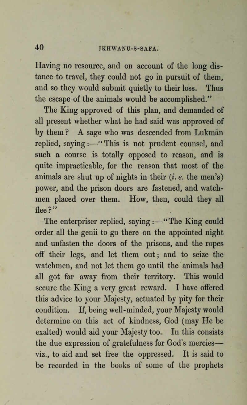 Having no resource, and on account of the long dis¬ tance to travel, they could not go in pursuit of them, and so they would submit quietly to their loss. Thus the escape of the animals would be accomplished.” The King approved of this plan, and demanded of all present whether what he had said was approved of by them ? A sage who was descended from Lukman replied, saying:—“ This is not prudent counsel, and such a course is totally opposed to reason, and is quite impracticable, for the reason that most of the animals are shut up of nights in their (i. e. the men’s) power, and the prison doors are fastened, and watch¬ men placed over them. How, then, could they all flee?” The enterpriser replied, saying:—“The King could order all the genii to go there on the appointed night and unfasten the doors of the prisons, and the ropes off their legs, and let them out; and to seize the watchmen, and not let them go until the animals had all got far away from their territory. This would secure the King a very great reward. I have offered this advice to your Majesty, actuated by pity for their condition. If, being well-minded, your Majesty would determine on this act of kindness, God (may He be exalted) would aid your Majesty too. In this consists the due expression of gratefulness for God’s mercies— viz., to aid and set free the oppressed. It is said to be recorded in the books of some of the prophets