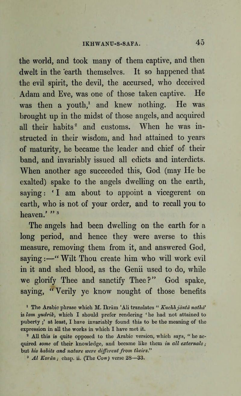 the world, and took many of them captive, and then dwelt in the earth themselves. It so happened that the evil spirit, the devil, the accursed, who deceived Adam and Eve, was one of those taken captive. He was then a youth,1 and knew nothing. He was brought up in the midst of those angels, and acquired all their habits2 and customs. When he was in¬ structed in their wisdom, and had attained to years of maturity, he became the leader and chief of their band, and invariably issued all edicts and interdicts. When another age succeeded this, God (may He be exalted) spake to the angels dwelling on the earth, saying: ‘I am about to appoint a vicegerent on earth, who is not of your order, and to recall you to heaven/ ”3 The angels had been dwelling on the earth for a long period, and hence they were averse to this measure, removing them from it, and answered God, saying:—“ Wilt Thou create him who will work evil in it and shed blood, as the Genii used to do, while we glorify Thee and sanctify Thee?” God spake, saying, “Verily ye know nought of those benefits 1 The Arabic phrase which M. Ikram ’Ali translates “ Kuchhjanta nathi? is lam yudrilc, which I should prefer rendering ‘ he had not attained to puberty at least, I have invariably found this to be the meaning of the expression in all the works in which I have met it. 2 All this is quite opposed to the Arabic version, which says, “ he ac¬ quired some of their knowledge, and became like them in all externals; but his habits and nature were different from theirs.” 3 Al Koran; chap. ii. (The Cow) verse 28—33.