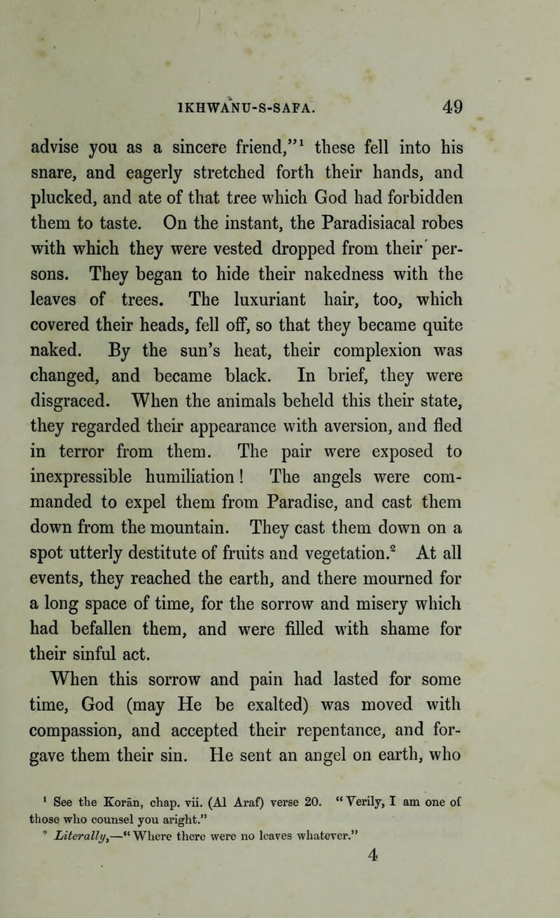 advise you as a sincere friend,”1 these fell into his snare, and eagerly stretched forth their hands, and plucked, and ate of that tree which God had forbidden them to taste. On the instant, the Paradisiacal robes with which they were vested dropped from their per¬ sons. They began to hide their nakedness with the leaves of trees. The luxuriant hair, too, which covered their heads, fell off, so that they became quite naked. By the sun’s heat, their complexion was changed, and became black. In brief, they were disgraced. When the animals beheld this their state, they regarded their appearance with aversion, and fled in terror from them. The pair were exposed to inexpressible humiliation! The angels were com¬ manded to expel them from Paradise, and cast them down from the mountain. They cast them down on a spot utterly destitute of fruits and vegetation.2 At all events, they reached the earth, and there mourned for a long space of time, for the sorrow and misery which had befallen them, and were filled with shame for their sinful act. When this sorrow and pain had lasted for some time, God (may He be exalted) was moved with compassion, and accepted their repentance, and for¬ gave them their sin. He sent an angel on earth, who 1 See the Koran, chap. vii. (A1 Araf) verse 20. “ Verily, I am one of those who counsel you aright.” 9 Literally,—“ Where there were no leaves whatever.” 4