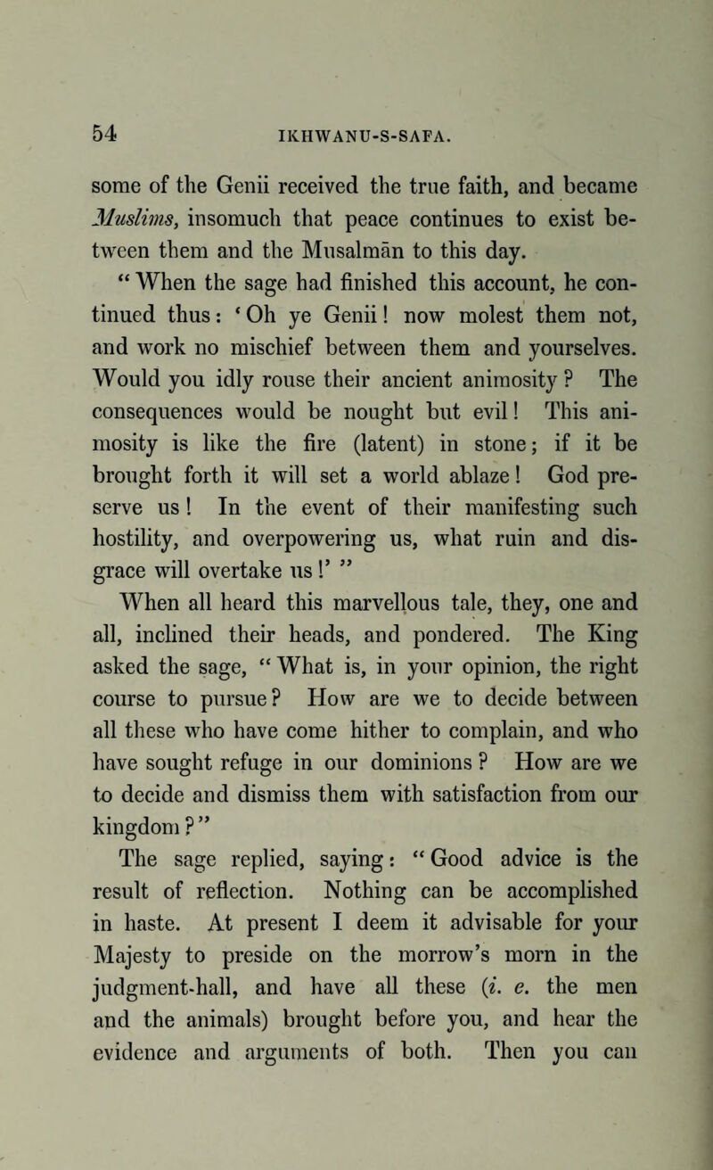 some of the Genii received the true faith, and became Muslims, insomuch that peace continues to exist be¬ tween them and the Musalman to this day. “ When the sage had finished this account, he con¬ tinued thus: ‘ Oh ye Genii! now molest them not, and work no mischief between them and yourselves. Would you idly rouse their ancient animosity P The consequences would be nought but evil! This ani¬ mosity is like the fire (latent) in stone; if it be brought forth it will set a world ablaze! God pre¬ serve us! In the event of their manifesting such hostility, and overpowering us, what ruin and dis¬ grace will overtake us !’ ” When all heard this marvellous tale, they, one and all, inclined their heads, and pondered. The King asked the sage, “ What is, in your opinion, the right course to pursue? How are we to decide between all these who have come hither to complain, and who have sought refuge in our dominions ? How are we to decide and dismiss them with satisfaction from our kingdom ? ” The sage replied, saying: “ Good advice is the result of reflection. Nothing can be accomplished in haste. At present I deem it advisable for your Majesty to preside on the morrow’s morn in the judgment-hall, and have all these (i. e. the men and the animals) brought before you, and hear the evidence and arguments of both. Then you can