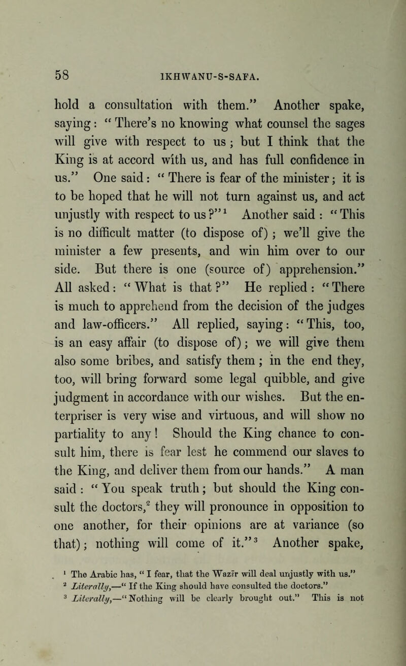 hold a consultation with them.” Another spake, saying: “ There’s no knowing what counsel the sages will give with respect to us ; but I think that the King is at accord with us, and has full confidence in us.” One said: “ There is fear of the minister; it is to be hoped that he will not turn against us, and act unjustly with respect to us?”1 Another said : “This is no difficult matter (to dispose of) ; we’ll give the minister a few presents, and win him over to our side. But there is one (source of) apprehension.” All asked: “What is that?” He replied: “There is much to apprehend from the decision of the judges and law-officers.” All replied, saying: “ This, too, is an easy affair (to dispose of); we will give them also some bribes, and satisfy them ; in the end they, too, will bring forward some legal quibble, and give judgment in accordance with our wishes. But the en¬ terpriser is very wise and virtuous, and will show no partiality to any! Should the King chance to con¬ sult him, there is fear lest he commend our slaves to the King, and deliver them from our hands.” A man said : “ You speak truth; but should the King con¬ sult the doctors,2 they will pronounce in opposition to one another, for their opinions are at variance (so that); nothing will come of it.”3 Another spake, 1 The Arabic has, “ I fear, that the Wazir will deal unjustly with us.” 2 Literally,—“ If the King should have consulted the doctors.” 3 Literally,—“Nothing will be clearly brought out.” This is not