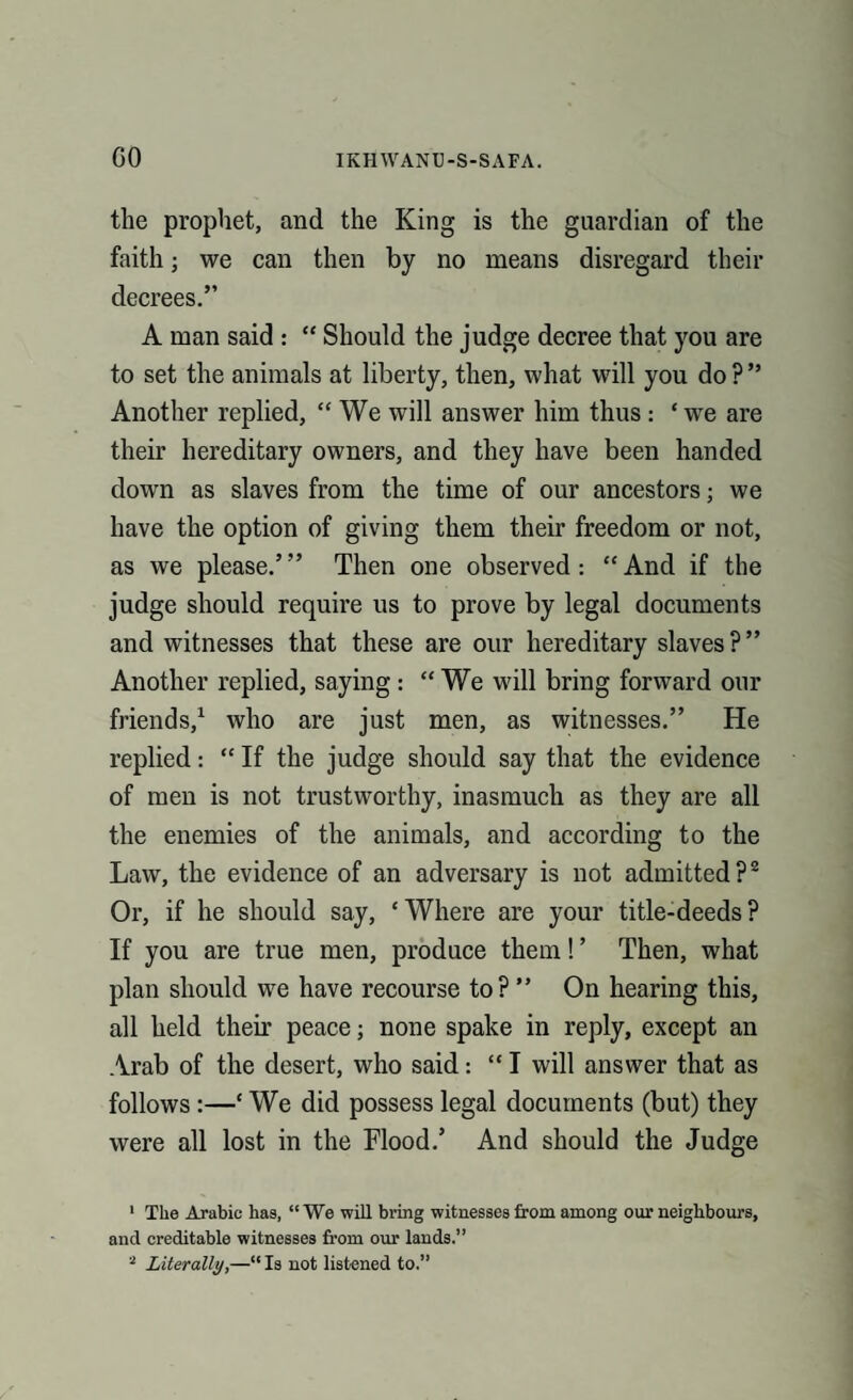 the prophet, and the King is the guardian of the faith; we can then by no means disregard their decrees.” A man said : “ Should the judge decree that you are to set the animals at liberty, then, what will you do ? ” Another replied, “ We will answer him thus: ‘ we are their hereditary owners, and they have been handed down as slaves from the time of our ancestors; we have the option of giving them their freedom or not, as we please.’” Then one observed: “And if the judge should require us to prove by legal documents and witnesses that these are our hereditary slaves?” Another replied, saying : “We will bring forward our friends,1 who are just men, as witnesses.” He replied: “ If the judge should say that the evidence of men is not trustworthy, inasmuch as they are all the enemies of the animals, and according to the Law, the evidence of an adversary is not admitted?2 Or, if he should say, ‘Where are your title-deeds? If you are true men, produce them! ’ Then, what plan should we have recourse to?” On hearing this, all held their peace; none spake in reply, except an Arab of the desert, who said: “ I will answer that as follows :—‘ We did possess legal documents (but) they were all lost in the Flood.’ And should the Judge 1 The Arabic has, “ We will bring witnesses from among our neighbours, and creditable witnesses from our lands.” 2 Literally,—“ Is not listened to.”