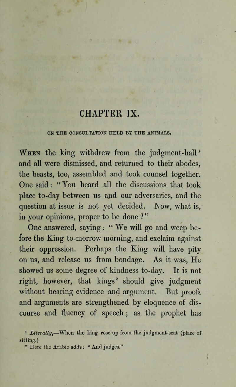 ON THE CONSULTATION HELD BY THE ANIMALS. When the king withdrew from the judgment-hall1 and all were dismissed, and returned to their abodes, the beasts, too, assembled and took counsel together. One said: “ You heard all the discussions that took place to-day between us and our adversaries, and the question at issue is not yet decided. Now, what is, in your opinions, proper to be done ?” One answered, saying: “ We will go and weep be¬ fore the King to-morrow morning, and exclaim against their oppression. Perhaps the King will have pity on us, and release us from bondage. As it was, He showed us some degree of kindness to-day. It is not right, however, that kings2 should give judgment without hearing evidence and argument. But proofs and arguments are strengthened by eloquence of dis¬ course and fluency of speech; as the prophet has 1 Literally,—When the king rose up from the judgment-seat (place of sitting.) 2 Here the Arabic adds : “ And judges.”