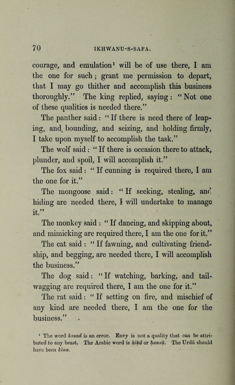 courage, and emulation1 will be of use there, I am the one for such; grant me permission to depart, that I may go thither and accomplish this business thoroughly.” The king replied, saying: “Not one of these qualities is needed there.” The panther said: “ If there is need there of leap¬ ing, and bounding, and seizing, and holding firmly, I take upon myself to accomplish the task.” The wolf said : “ If there is occasion there to attack, plunder, and spoil, I will accomplish it.” The fox said : “ If cunning is required there, I am the one for it.” The mongoose said: “ If seeking, stealing, anc hiding are needed there, I will undertake to manage it.” The monkey said : “ If dancing, and skipping about, and mimicking are required there, I am the one for it.” The cat said : “If fawning, and cultivating friend¬ ship, and begging, are needed there, I will accomplish the business.” The dog said: “ If watching, barking, and tail- wagging are required there, I am the one for it.” The rat said: “ If setting on fire, and mischief of any kind are needed there, I am the one for the business.” 1 The word hasad is an error. Envy is not a quality that can be attri¬ buted to any beast. The Arabic word is hikd or hanak. The Urdu should have been kina.