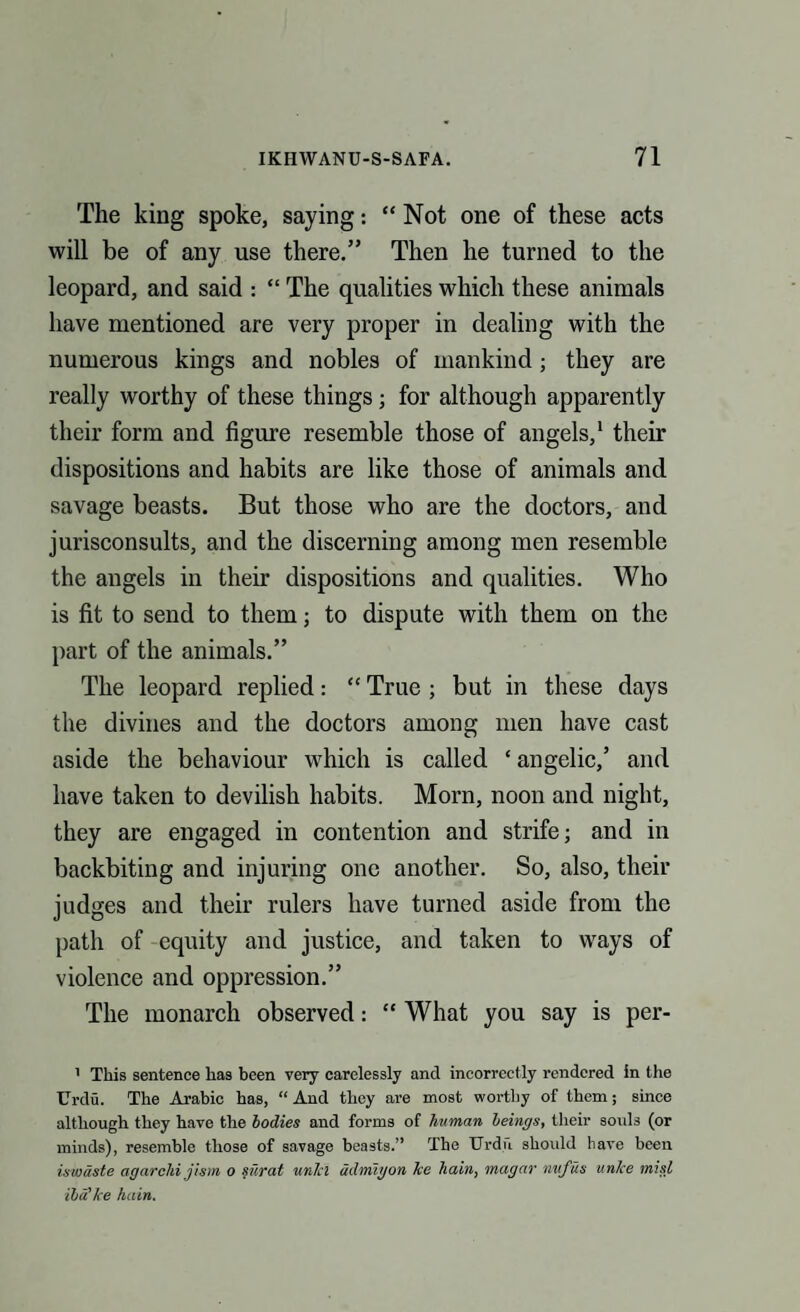 The king spoke, saying: “Not one of these acts will be of any use there.” Then he turned to the leopard, and said : “ The qualities which these animals have mentioned are very proper in dealing with the numerous kings and nobles of mankind; they are really worthy of these things; for although apparently their form and figure resemble those of angels,1 their dispositions and habits are like those of animals and savage beasts. But those who are the doctors, and jurisconsults, and the discerning among men resemble the angels in their dispositions and qualities. Who is fit to send to them; to dispute with them on the part of the animals.” The leopard replied: “ True ; but in these days the divines and the doctors among men have cast aside the behaviour which is called * angelic,’ and have taken to devilish habits. Morn, noon and night, they are engaged in contention and strife; and in backbiting and injuring one another. So, also, their judges and their rulers have turned aside from the path of equity and justice, and taken to ways of violence and oppression.” The monarch observed: “ What you say is per- 1 This sentence has been very carelessly and incorrectly rendered in the Urdu. The Arabic has, “And they are most worthy of them; since although they have the bodies and forms of human beings, their souls (or minds), resemble those of savage beasts.” The Urdu should have been iswuste agarchi jism o surat unlcl ddmigon lve hain, magar nufus unice misl iba’he hain.