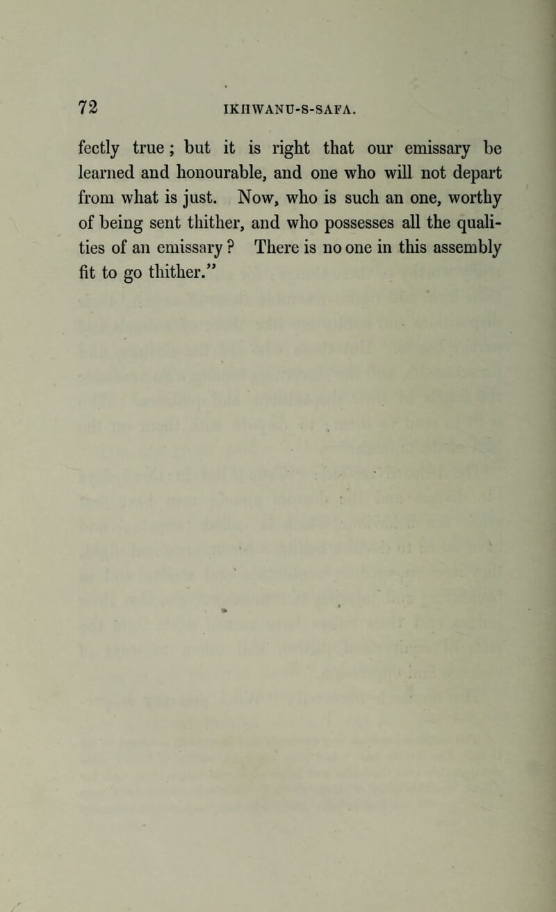 fectly true; but it is right that our emissary be learned and honourable, and one who will not depart from what is just. Now, who is such an one, worthy of being sent thither, and who possesses all the quali¬ ties of an emissary ? There is no one in this assembly fit to go thither.”