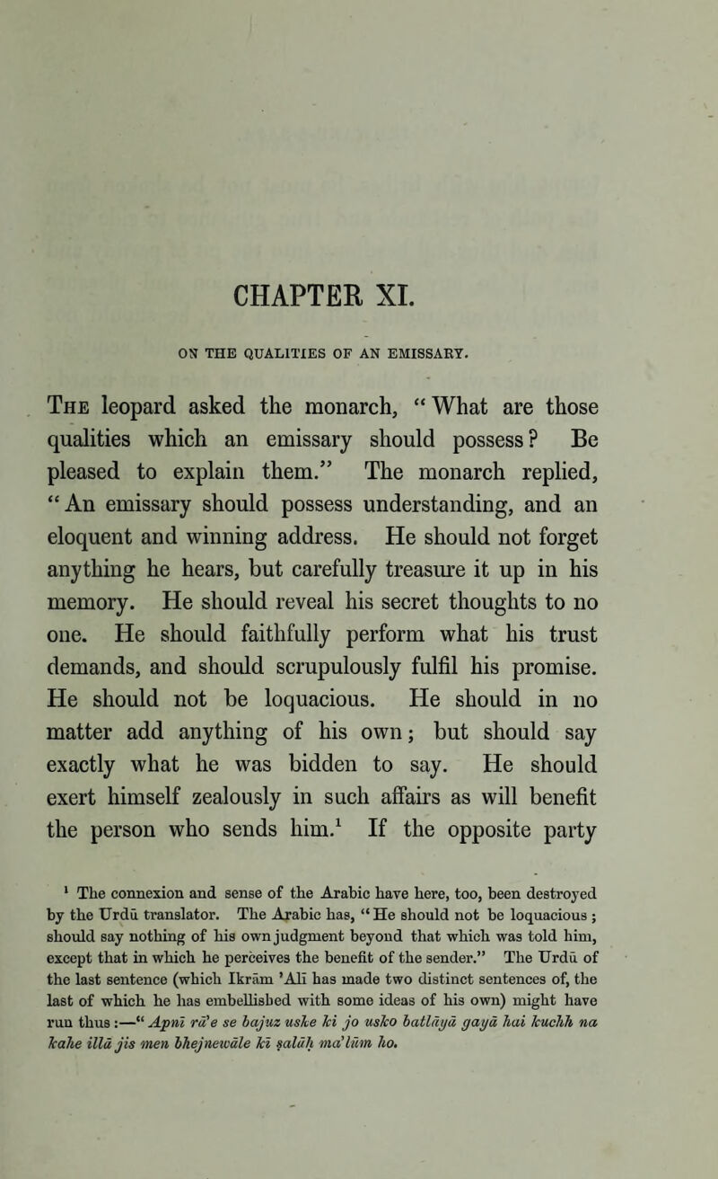 CHAPTER XI. ON THE QUALITIES OF AN EMISSARY. The leopard asked the monarch, “ What are those qualities which an emissary should possess ? Be pleased to explain them.” The monarch replied, “An emissary should possess understanding, and an eloquent and winning address. He should not forget anything he hears, but carefully treasure it up in his memory. He should reveal his secret thoughts to no one. He should faithfully perform what his trust demands, and should scrupulously fulfil his promise. He should not be loquacious. He should in no matter add anything of his own; but should say exactly what he was bidden to say. He should exert himself zealously in such affairs as will benefit the person who sends him.1 If the opposite party 1 The connexion and sense of the Arabic have here, too, been destroyed by the Urdu translator. The Arabic has, “He should not be loquacious ; should say nothing of his own judgment beyond that which was told him, except that in which he perceives the benefit of the sender.” The Urdu of the last sentence (which Ikram ’All has made two distinct sentences of, the last of which he has embellished with some ideas of his own) might have run thus :—“ Apnt rd'e se bajuz uske ki jo usko batldgd gaga hai kuchh na kahe illdjis men bhejnewale ki saldh ma’lum ho.