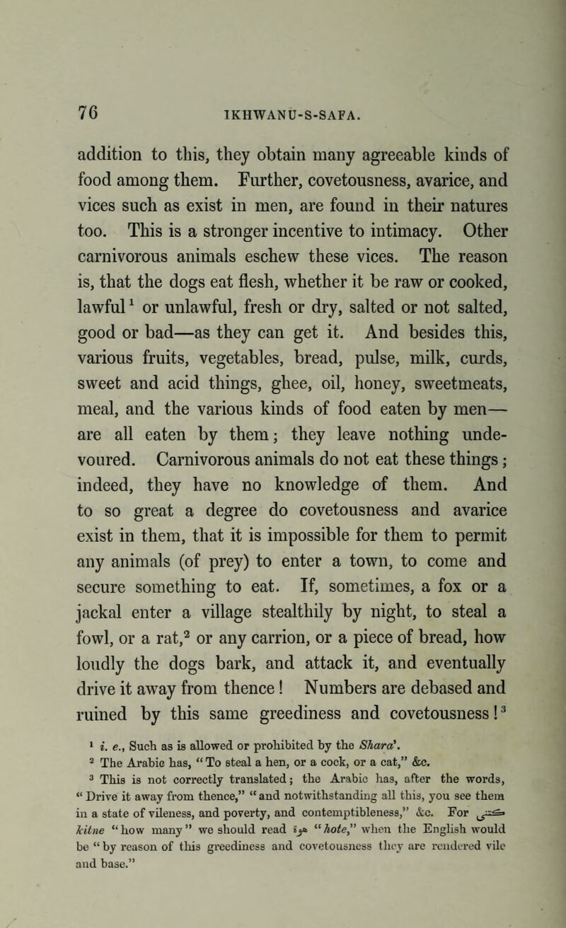 addition to this, they obtain many agreeable kinds of food among them. Further, covetousness, avarice, and vices such as exist in men, are found in their natures too. This is a stronger incentive to intimacy. Other carnivorous animals eschew these vices. The reason is, that the dogs eat flesh, whether it be raw or cooked, lawful1 or unlawful, fresh or dry, salted or not salted, good or bad—as they can get it. And besides this, various fruits, vegetables, bread, pulse, milk, curds, sweet and acid things, ghee, oil, honey, sweetmeats, meal, and the various kinds of food eaten by men— are all eaten by them; they leave nothing unde¬ voured. Carnivorous animals do not eat these things; indeed, they have no knowledge of them. And to so great a degree do covetousness and avarice exist in them, that it is impossible for them to permit any animals (of prey) to enter a town, to come and secure something to eat. If, sometimes, a fox or a jackal enter a village stealthily by night, to steal a fowl, or a rat,2 or any carrion, or a piece of bread, how loudly the dogs bark, and attack it, and eventually drive it away from thence ! Numbers are debased and ruined by this same greediness and covetousness!3 1 i. e., Such as is allowed or prohibited by the Shara'. 2 The Arabic has, “ To steal a hen, or a cock, or a cat,” &c. 3 This is not correctly translated; the Arabic has, after the words, “ Drive it away from thence,” “ and notwithstanding all this, you see them in a state of vileness, and poverty, and contemptibleness,” &c. For Icitne “how many” we should read “hote” when the English would be “ by reason of this greediness and covetousness they are rendered vile and base.”