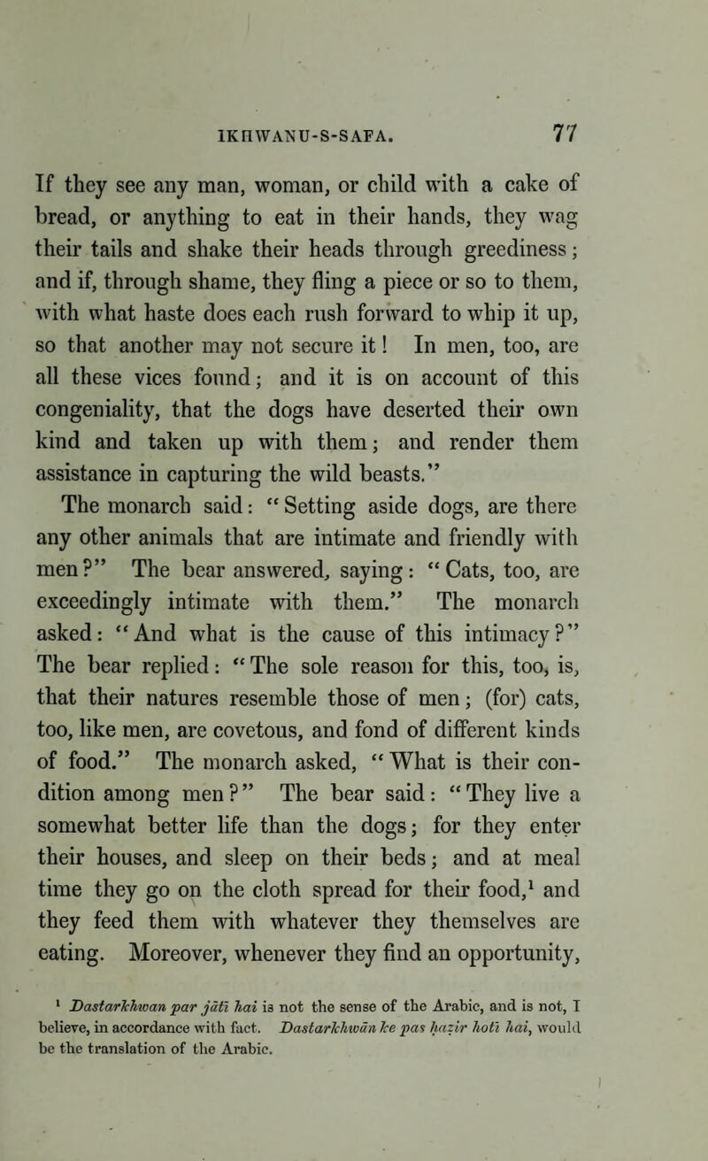 If they see any man, woman, or child with a cake of bread, or anything to eat in their hands, they wag their tails and shake their heads through greediness; and if, through shame, they fling a piece or so to them, with what haste does each rush forward to whip it up, so that another may not secure it! In men, too, are all these vices found; and it is on account of this congeniality, that the dogs have deserted their own kind and taken up with them; and render them assistance in capturing the wild beasts.” The monarch said: “ Setting aside dogs, are there any other animals that are intimate and friendly with men?” The bear answered, saying: “Cats, too, are exceedingly intimate with them.” The monarch asked: “And what is the cause of this intimacy?” The bear replied: “ The sole reason for this, too, is, that their natures resemble those of men; (for) cats, too, like men, are covetous, and fond of different kinds of food.” The monarch asked, “ What is their con¬ dition among men ? ” The bear said : “ They live a somewhat better life than the dogs; for they enter their houses, and sleep on their beds; and at meal time they go on the cloth spread for their food,1 and they feed them with whatever they themselves are eating. Moreover, whenever they find an opportunity, 1 Dastarlchwan par jatl hai is not the sense of the Arabic, and is not, I believe, in accordance with fact. Dastarlchwan Ice pas hazir hoti hai, would be the translation of the Arabic.