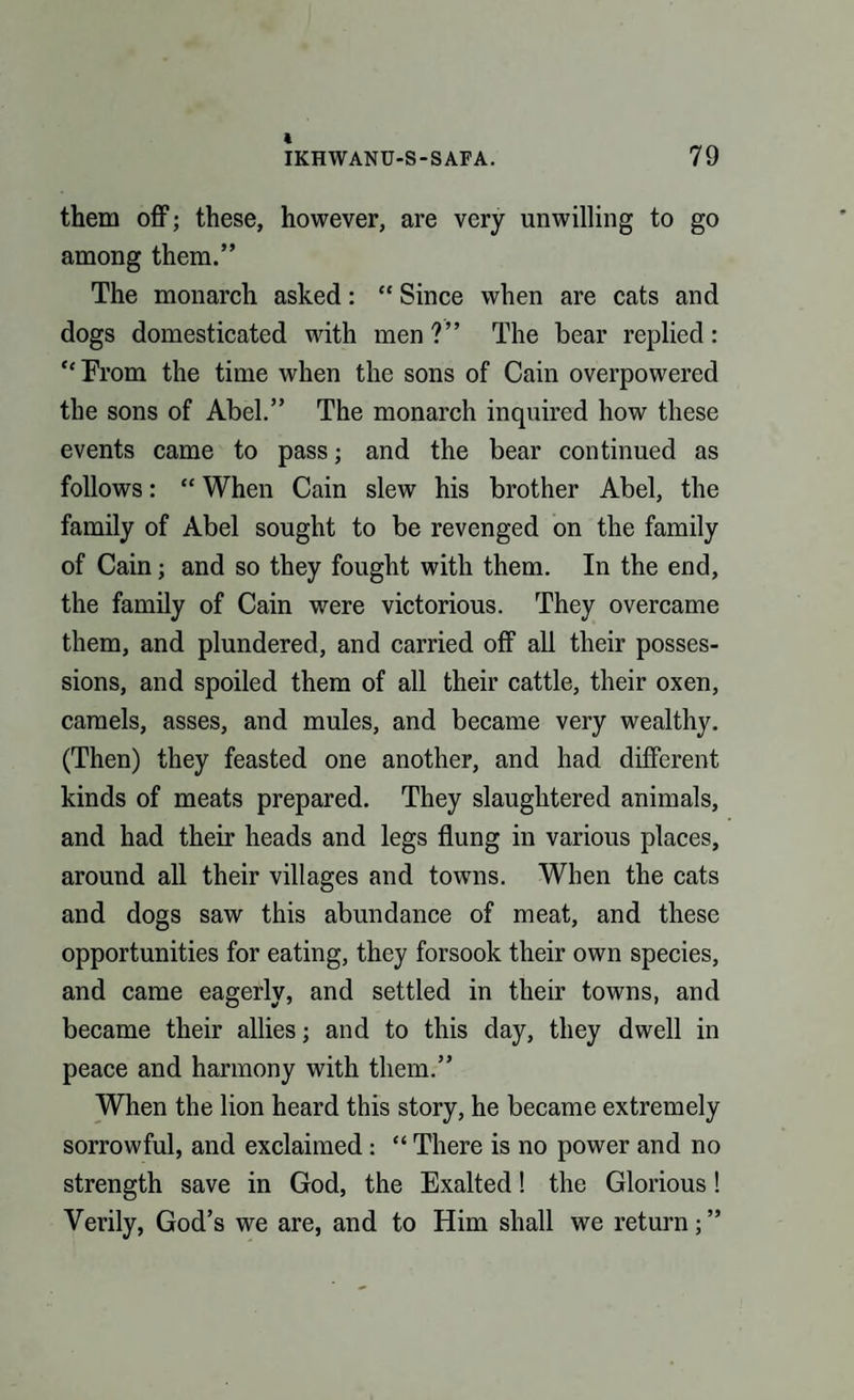 them off; these, however, are very unwilling to go among them.” The monarch asked: “ Since when are cats and dogs domesticated with men?” The bear replied: “From the time when the sons of Cain overpowered the sons of Abel.” The monarch inquired how these events came to pass; and the bear continued as follows: “ When Cain slew his brother Abel, the family of Abel sought to be revenged on the family of Cain; and so they fought with them. In the end, the family of Cain were victorious. They overcame them, and plundered, and carried off all their posses¬ sions, and spoiled them of all their cattle, their oxen, camels, asses, and mules, and became very wealthy. (Then) they feasted one another, and had different kinds of meats prepared. They slaughtered animals, and had their heads and legs flung in various places, around all their villages and towns. When the cats and dogs saw this abundance of meat, and these opportunities for eating, they forsook their own species, and came eagerly, and settled in their towns, and became their allies; and to this day, they dwell in peace and harmony with them.” When the lion heard this story, he became extremely sorrowful, and exclaimed: “ There is no power and no strength save in God, the Exalted! the Glorious! Verily, God’s we are, and to Him shall we return;”