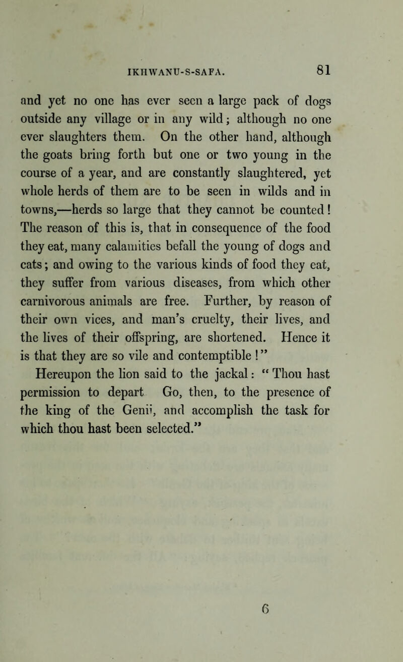 and yet no one has ever seen a large pack of dogs outside any village or in any wild; although no one ever slaughters them. On the other hand, although the goats bring forth but one or two young in the course of a year, and are constantly slaughtered, yet whole herds of them are to be seen in wilds and in towns,—herds so large that they cannot be counted! The reason of this is, that in consequence of the food they eat, many calamities befall the young of dogs and cats; and owing to the various kinds of food they eat, they suffer from various diseases, from which other carnivorous animals are free. Further, by reason of their own vices, and man’s cruelty, their lives, and the lives of their offspring, are shortened. Hence it is that they are so vile and contemptible ! ” Hereupon the lion said to the jackal: “ Thou hast permission to depart Go, then, to the presence of the king of the Genii, and accomplish the task for which thou hast been selected.” 6