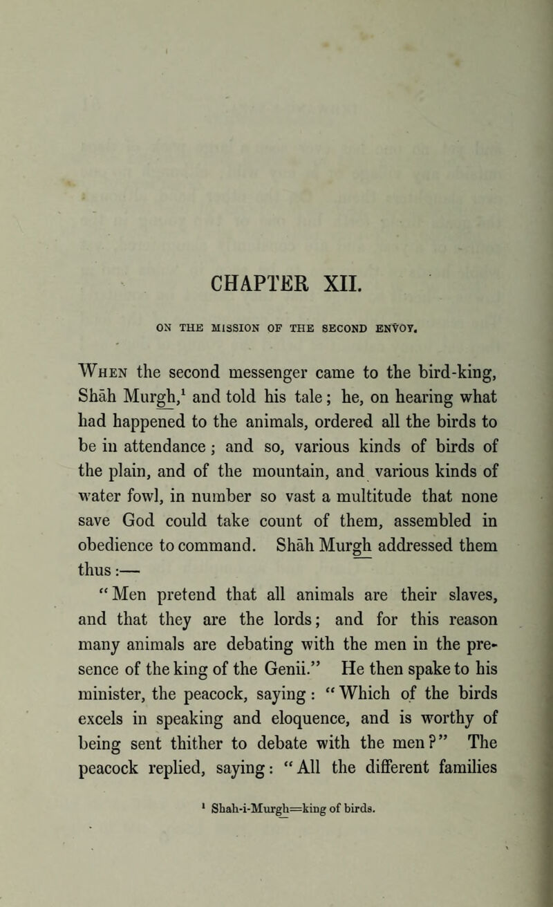 CHAPTER XII. ON THE MISSION OF THE SECOND ENVOY. When the second messenger came to the bird-king, Shah Murgh,1 and told his tale; he, on hearing what had happened to the animals, ordered all the birds to be in attendance; and so, various kinds of birds of the plain, and of the mountain, and various kinds of water fowl, in number so vast a multitude that none save God could take count of them, assembled in obedience to command. Shall Murgh addressed them thus:— “Men pretend that all animals are their slaves, and that they are the lords; and for this reason many animals are debating with the men in the pre¬ sence of the king of the Genii.” He then spake to his minister, the peacock, saying: “ Which of the birds excels in speaking and eloquence, and is worthy of being sent thither to debate with the men?” The peacock replied, saying: “ All the different families 1 Shah-i-Murgh=kiug of birds.