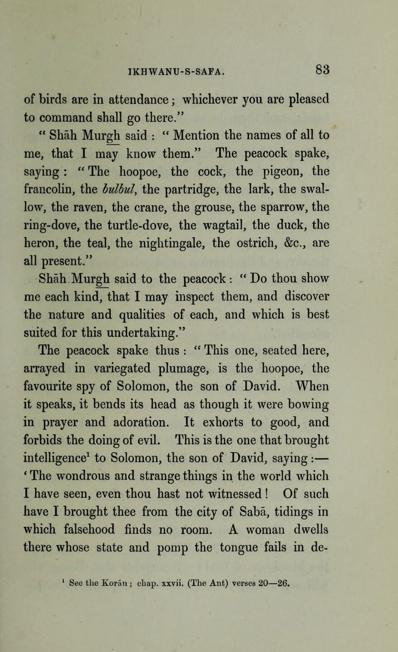 of birds are in attendance; whichever you are pleased to command shall go there.” “ Shah Murgh said : “ Mention the names of all to me, that I may know them.” The peacock spake, saying : “ The hoopoe, the cock, the pigeon, the francolin, the bulbul, the partridge, the lark, the swal¬ low, the raven, the crane, the grouse, the sparrow, the ring-dove, the turtle-dove, the wagtail, the duck, the heron, the teal, the nightingale, the ostrich, &c., are all present.” Shah Murgh said to the peacock : “ Do thou show me each kind, that I may inspect them, and discover the nature and qualities of each, and which is best suited for this undertaking.” The peacock spake thus : “ This one, seated here, arrayed in variegated plumage, is the hoopoe, the favourite spy of Solomon, the son of David. When it speaks, it bends its head as though it were bowing in prayer and adoration. It exhorts to good, and forbids the doing of evil. This is the one that brought intelligence1 to Solomon, the son of David, saying:— * The wondrous and strange things in the world which I have seen, even thou hast not witnessed! Of such have I brought thee from the city of Saba, tidings in which falsehood finds no room. A woman dwells there whose state and pomp the tongue fails in de- 1 See the Koran ; chap, xxvii. (The Ant) verses 20—26.