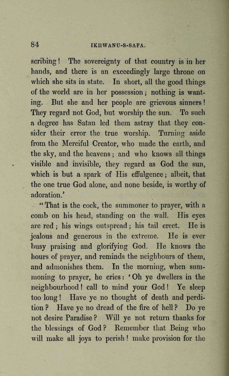 scribing! The sovereignty of that country is in her hands, and there is an exceedingly large throne on which she sits in state. In short, all the good things of the world are in her possession; nothing is want¬ ing. But she and her people are grievous sinners! They regard not God, but worship the sun. To such a degree has Satan led them astray that they con¬ sider their error the true worship. Turning aside from the Merciful Creator, who made the earth, and the sky, and the heavens; and who knows all things visible and invisible, they regard as God the sun, which is but a spark of His effulgence; albeit, that the one true God alone, and none beside, is worthy of adoration.’ “ That is the cock, the summoner to prayer, with a comb on his head, standing on the wall. Ilis eyes are red ; his wings outspread ; his tail erect. He is jealous and generous in the extreme. He is ever busy praising and glorifying God. He knows the hours of prayer, and reminds the neighbours of them, and admonishes them. In the morning, when sum¬ moning to prayer, he cries: * Oh ye dwellers in the neighbourhood! call to mind your God! Ye sleep too long! Have ye no thought of death and perdi¬ tion ? Have ye no dread of the fire of hell ? Do ye not desire Paradise ? Will ye not return thanks for the blessings of God ? Remember that Being who will make all joys to perish! make provision for the